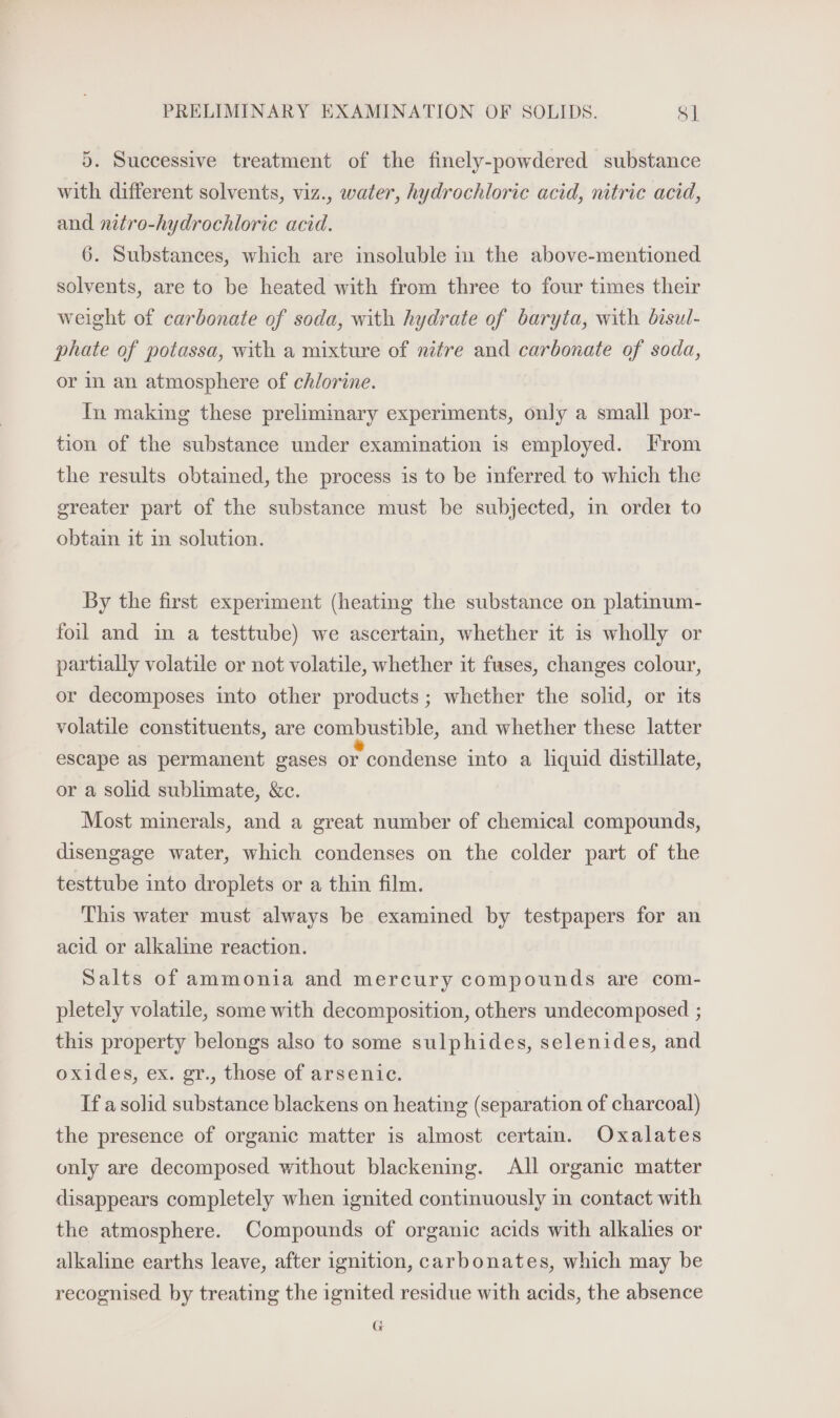 5. Successive treatment of the finely-powdered substance with different solvents, viz., water, hydrochloric acid, nitric acid, and nitro-hydrochloric acid. 6. Substances, which are insoluble in the above-mentioned solvents, are to be heated with from three to four times their weight of carbonate of soda, with hydrate of baryta, with bisul- phate of potassa, with a mixture of nifre and carbonate of soda, or in an atmosphere of chlorine. In making these prelimmary experiments, only a small por- tion of the substance under examination is employed. From the results obtained, the process is to be inferred to which the greater part of the substance must be subjected, in order to obtain it in solution. By the first experiment (heating the substance on platinum- foil and im a testtube) we ascertain, whether it is wholly or partially volatile or not volatile, whether it fuses, changes colour, or decomposes into other products ; whether the solid, or its volatile constituents, are combustible, and whether these latter escape as permanent gases or condense into a liquid distillate, or a solid sublimate, &c. Most minerals, and a great number of chemical compounds, disengage water, which condenses on the colder part of the testtube into droplets or a thin film. This water must always be examined by testpapers for an acid or alkaline reaction. Salts of ammonia and mercury compounds are com- pletely volatile, some with decomposition, others undecomposed ; this property belongs also to some sulphides, selenides, and oxides, ex. gr., those of arsenic. If asolid substance blackens on heating (separation of charcoal) the presence of organic matter is almost certain. Oxalates only are decomposed without blackening. All organic matter disappears completely when ignited continuously in contact with the atmosphere. Compounds of organic acids with alkalies or alkaline earths leave, after ignition, carbonates, which may be recognised by treating the ignited residue with acids, the absence G