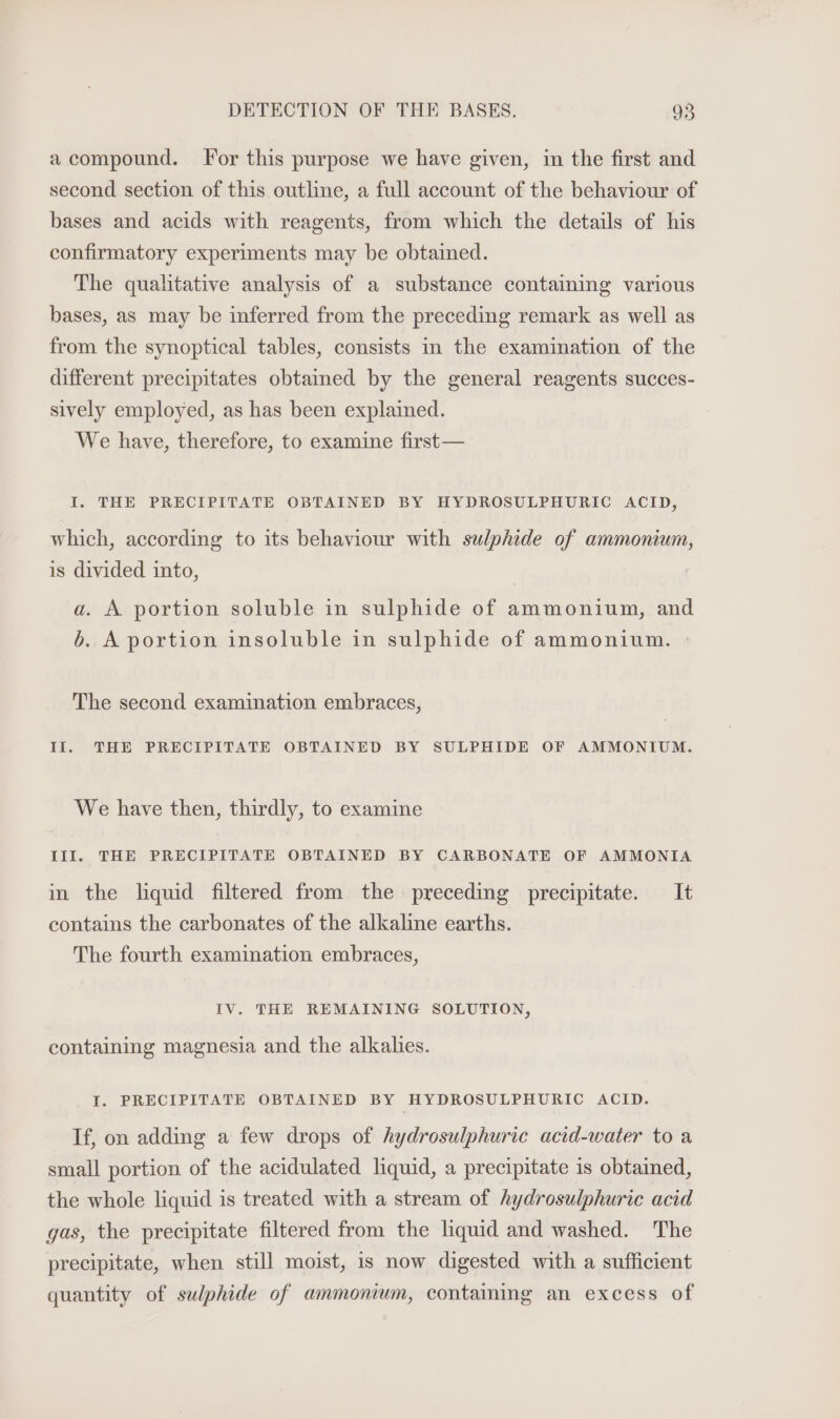 a compound. For this purpose we have given, im the first and second section of this outline, a full account of the behaviour of bases and acids with reagents, from which the details of his confirmatory experiments may be obtained. The qualitative analysis of a substance containing various bases, as may be inferred from the preceding remark as well as from the synoptical tables, consists in the examination of the different precipitates obtained by the general reagents succes- sively employed, as has been explained. We have, therefore, to examine first— I. THE PRECIPITATE OBTAINED BY HYDROSULPHURIC ACID, which, according to its behaviour with sulphide of ammonum, is divided into, a. A portion soluble in sulphide of ammonium, and b. A portion insoluble in sulphide of ammonium. » The second examination embraces, Il. THE PRECIPITATE OBTAINED BY SULPHIDE OF AMMONIUM. We have then, thirdly, to examine III. THE PRECIPITATE OBTAINED BY CARBONATE OF AMMONIA in the liquid filtered from the preceding precipitate. It contains the carbonates of the alkaline earths. The fourth examination embraces, IV. THE REMAINING SOLUTION, containing magnesia and the alkalies. I. PRECIPITATE OBTAINED BY HYDROSULPHURIC ACID. If, on adding a few drops of hydrosulphuric acid-water to a small portion of the acidulated liquid, a precipitate is obtained, the whole liquid is treated with a stream of hydrosulphurie acid gas, the precipitate filtered from the liquid and washed. The precipitate, when still moist, is now digested with a sufficient quantity of sulphide of ammonium, containing an excess of