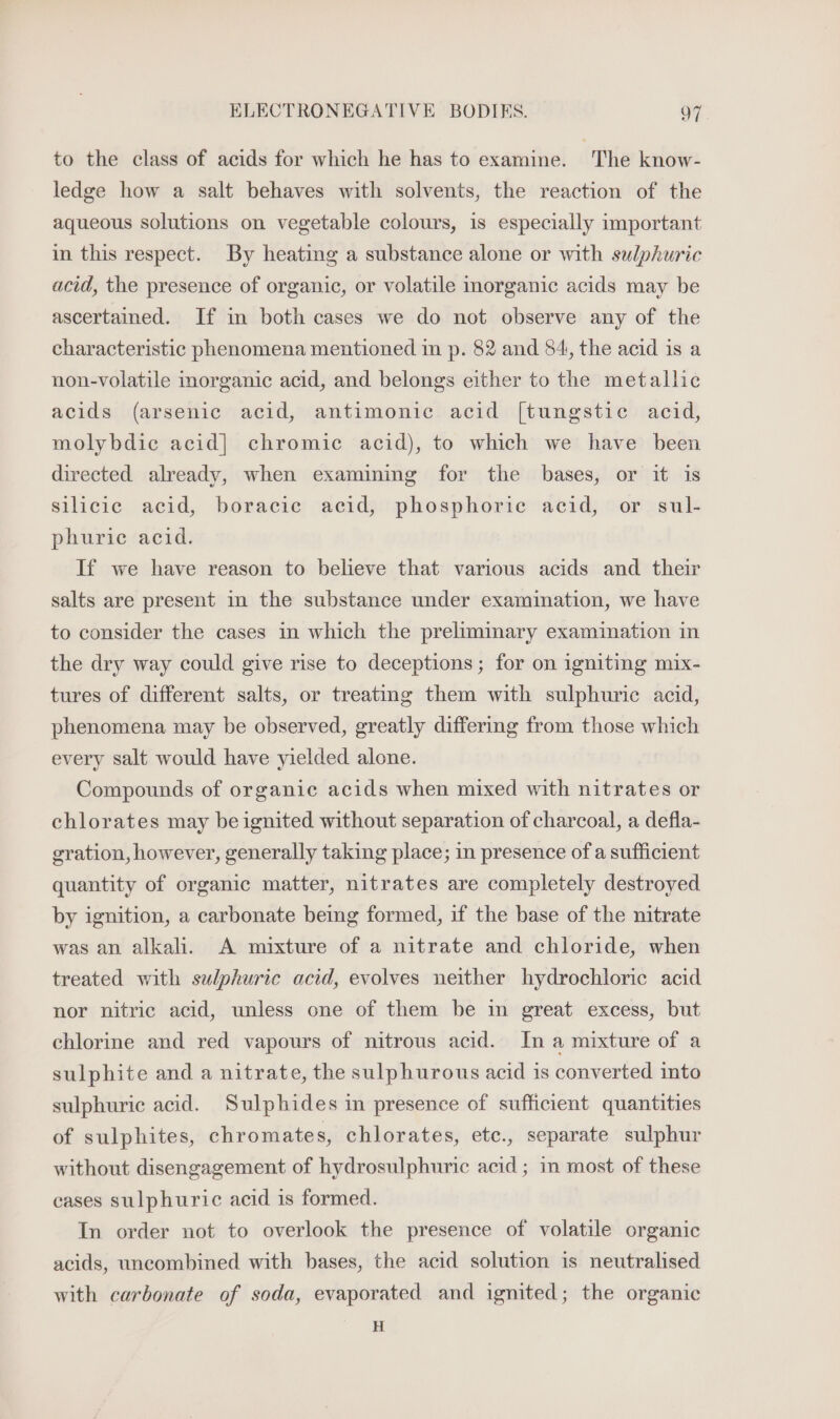 ELECTRONEGATIVE BODIKS. oF to the class of acids for which he has to examine. The know- ledge how a salt behaves with solvents, the reaction of the aqueous solutions on vegetable colours, is especially important in this respect. By heating a substance alone or with sulphuric acid, the presence of organic, or volatile inorganic acids may be ascertained. If in both cases we do not observe any of the characteristic phenomena mentioned in p. 82 and 84, the acid is a non-volatile morganic acid, and belongs either to the metallic acids (arsenic acid, antimonic acid [tungstic acid, molybdie acid] chromic acid), to which we have been directed already, when examining for the bases, or it is silicic acid, boracic acid, phosphoric acid, or sul- phuric acid. If we have reason to believe that various acids and their salts are present in the substance under examination, we have to consider the cases in which the preliminary examination in the dry way could give rise to deceptions; for on igniting mix- tures of different salts, or treating them with sulphuric acid, phenomena may be observed, greatly differing from those which every salt would have yielded alone. Compounds of organic acids when mixed with nitrates or chlorates may be ignited without separation of charcoal, a defla- gration, however, generally taking place; in presence of a sufficient quantity of organic matter, nitrates are completely destroyed by ignition, a carbonate beg formed, if the base of the nitrate was an alkali. A mixture of a nitrate and chloride, when treated with sulphuric acid, evolves neither hydrochloric acid nor nitric acid, unless one of them be m great excess, but chlorine and red vapours of nitrous acid. In a mixture of a sulphite and a nitrate, the sulphurous acid is converted into sulphuric acid. Sulphides in presence of sufficient quantities of sulphites, chromate s, chlorates, ete., separate sulphur without disengagement of hydrosulphuric acid ; in most of these cases sulphuric acid is formed. In order not to overlook the presence of volatile organic acids, uncombined with bases, the acid solution is neutralised with carbonate of soda, evaporated and ignited; the organic H