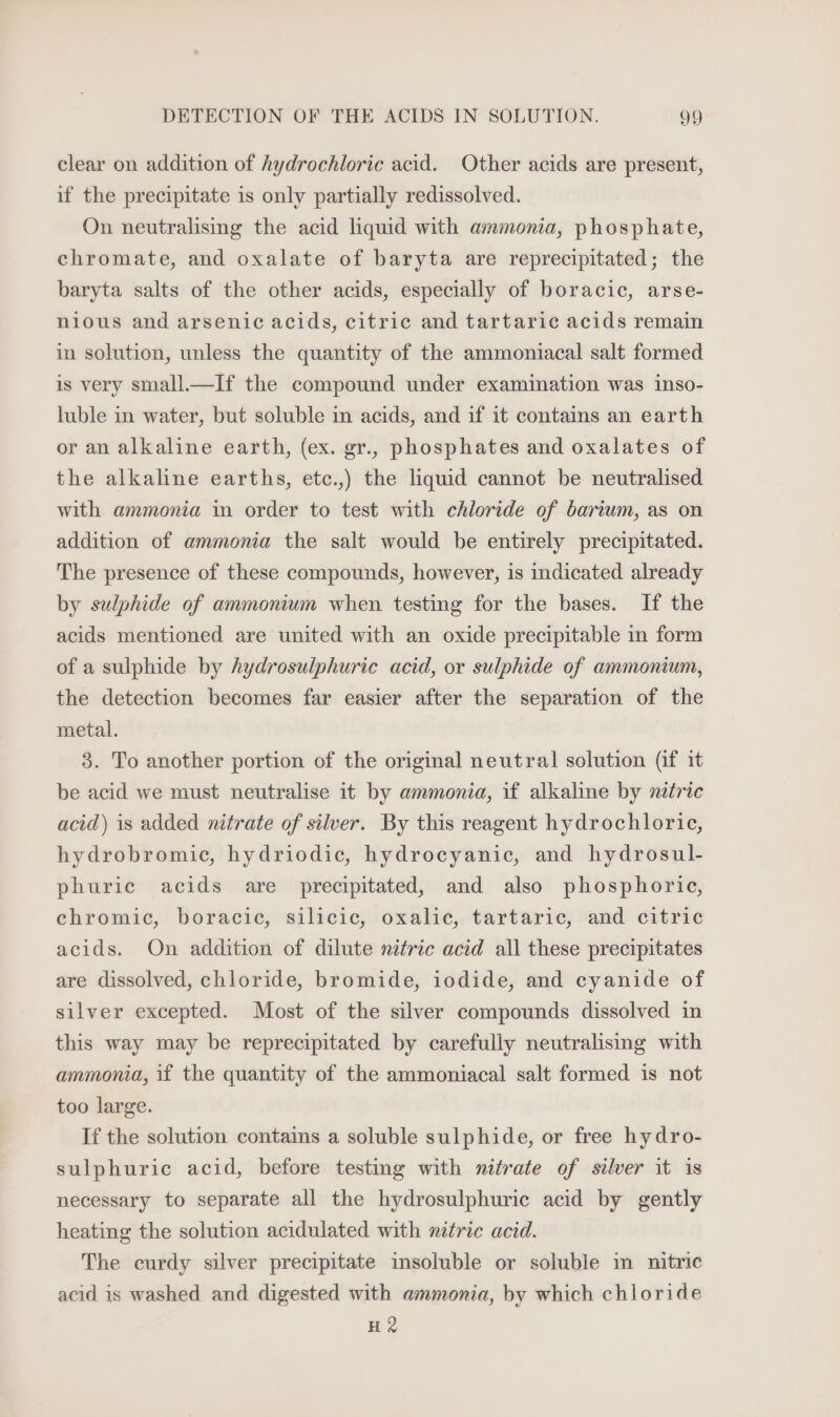 clear on addition of hydrochloric acid. Other acids are present, if the precipitate is only partially redissolved. On neutralising the acid liquid with ammonia, phosphate, chromate, and oxalate of baryta are reprecipitated; the baryta salts of the other acids, especially of boracic, arse- nious and arsenic acids, citric and tartaric acids remain in solution, unless the quantity of the ammoniacal salt formed is very small.—If the compound under examination was inso- luble in water, but soluble in acids, and if it contains an earth or an alkaline earth, (ex. gr., phosphates and oxalates of the alkaline earths, etc.,) the liquid cannot be neutralised with ammonia in order to test with chloride of barium, as on addition of ammonia the salt would be entirely precipitated. The presence of these compounds, however, is indicated already by sulphide of ammonmum when testing for the bases. If the acids mentioned are united with an oxide precipitable in form of a sulphide by hydrosulphuric acid, or sulphide of ammonium, the detection becomes far easier after the separation of the metal. 3. To another portion of the original neutral solution (if it be acid we must neutralise it by ammonia, if alkaline by nitric acid) is added nitrate of silver. By this reagent hydrochloric, hydrobromic, hydriodic, hydrocyanic, and hydrosul- phuric acids are precipitated, and also phosphoric, chromic, boracic, silicic, oxalic, tartaric, and citric acids. On addition of dilute nitric acid all these precipitates are dissolved, chloride, bromide, iodide, and cyanide of silver excepted. Most of the silver compounds dissolved in this way may be reprecipitated by carefully neutralismg with ammonia, if the quantity of the ammoniacal salt formed is not too large. If the solution contains a soluble sulphide, or free hydro- sulphuric acid, before testing with nitrate of silver it is necessary to separate all the hydrosulphuric acid by gently heating the solution acidulated with nitric acid. The curdy silver precipitate insoluble or soluble in nitric acid is washed and digested with ammonia, by which chloride HQ