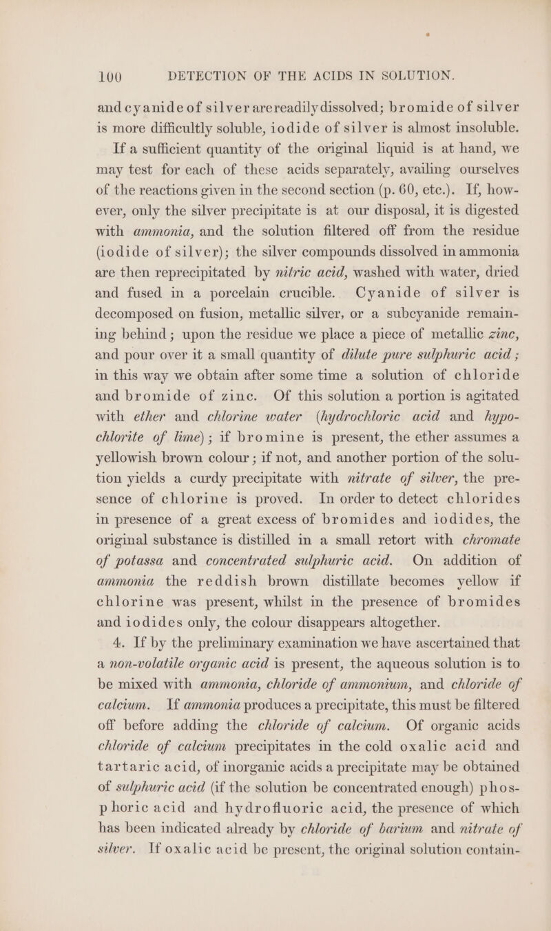 and cyanide of silver arereadily dissolved; bromide of silver is more difficultly soluble, iodide of silver is almost insoluble. If a sufficient quantity of the original liquid is at hand, we may test for each of these acids separately, availing ourselves of the reactions given in the second section (p. 60, etc.). If, how- ever, only the silver precipitate is at our disposal, it is digested with ammonia, and the solution filtered off from the residue (iodide of silver); the silver compounds dissolved in ammonia are then reprecipitated by nitric acid, washed with water, dried and fused in a porcelain crucible. Cyanide of silver is decomposed on fusion, metallic silver, or a subcyanide remain- ing behind; upon the residue we place a piece of metallic zinc, and pour over it a small quantity of dilute pure sulphuric acid ; in this way we obtain after some time a solution of chloride and bromide of zine. Of this solution a portion is agitated with ether and chlorine water (hydrochloric acid and hypo- chlorite of lime); if bromine is present, the ether assumes a yellowish brown colour ; if not, and another portion of the solu- tion yields a curdy precipitate with nitrate of silver, the pre- sence of chlorine is proved. In order to detect chlorides in presence of a great excess of bromides and iodides, the original substance is distilled in a small retort with chromate of potassa and concentrated sulphuric acid. On addition of ammonia the reddish brown distillate becomes yellow if chlorine was present, whilst in the presence of bromides and iodides only, the colour disappears altogether. 4. If by the preliminary examination we have ascertained that a non-volatile organic acid is present, the aqueous solution is to be mixed with ammonia, chloride of ammonium, and chloride of calcium. If ammonia produces a precipitate, this must be filtered off before adding the chloride of calcium. Of organic acids chloride of calcium precipitates in the cold oxalic acid and tartaric acid, of morganic acids a precipitate may be obtained of sulphuric acid (if the solution be concentrated enough) phos- p horic acid and hydrofluoric acid, the presence of which has been indicated already by chloride of barium and nitrate of silver. If oxalic acid be present, the original solution contain-
