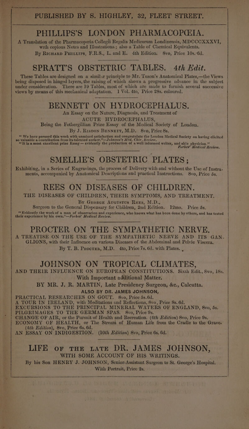 cee se PHILLIPS’S LONDON PHARMACOPCTA. A Translation of the Pharmacopeia Collegii Regalis Medicorum Londinensis, MDCCCXXXVI, with copious Notes and Illustrations ; also a Table of Chemical Equivalents. By Ricuarp Puttutrs, F.R.S., L. and E. 4th Edition. 8vo, Price 10s.°6d. SPRATT’S OBSTETRIC TABLES. 4th Kadit. These Tables are designed on a simil«r principle to Mr. Tuson’s Anatomical Plates,—the Views being disposed in hinged layers, the raising of which shows a progressive advance in the subject under consideration. ‘There are 19 Tables, most of which are made to furnish several successive views by means of this mechanical adaptation. 1 Vol. 4to, Price 28s. coloured. BENNETT ON HYDROCEPHALUS. An Essay on the Nature, Diagnosis, and Treatment of ACUTE HYDROCEPHALUS, Being the Fothergillian Prize Essay of the Medical Society of London. By J. Rispon Bennett, M.D. 8vo, Price 8s. ** We have perused this work with unmixed satisfaction aud congratulate the London Medical Society on having elicited so valuable a contribution from its talented author.”—Johnson’s Med. Chir. Review. . “It is amost excellent prize Essay — evidently the production of a well informed writer, and able physician.” Forbes’ Medical Review. SMELLIE’S OBSTETRIC PLATES: Exhibiting, in a Series of Engravings, the process of Delivery with and without the Use of Instru- ments, accompanied by Anatomical Descriptions and practical Instructions. 8vo, Price 5s. REES ON DISEASES OF CHILDREN. THE DISEASES OF CHILDREN, THEIR SYMPTOMS, AND TREATMENT. By Greorce Avucustus Rees, M.D., Surgeon to the General Dispensary for Children, 2nd Edition. 12mo. Price ds. «* Evidently the work of a man of observation and experience, who knows what has been done by others, and has tested their experience by his own.”—Furbes’ Medical Review. PROCTER ON THE SYMPATHETIC NERVE. A TREATISE ON THE USE OF THE SYMPATHETIC NERVE AND ITS GAN- GLIONS, with their Influence on various Diseases of the Abdominal and Pelvic Viscera. By T. B. Procter, M.D. 4to, Price 7s, 6d. with Plates. , JOHNSON ON TROPICAL CLIMATES, AND THEIR INFLUENCE ON EUROPEAN CONSTITUTIONS. Sixth Edit., Svo, 18s. With Important additional Matter. BY MR. J. R. MARTIN, Late Presidency Surgeon, &amp;c., Calcutta. ALSO BY DR. JAMES JOHNSON, PRACTICAL RESEARCHES ON GOUT. 8vo, Price 5s.6d. A TOUR IN IRELAND, with Meditations and Reflections, 8vo, Price 8s. 6d. EXCURSIONS TO THE PRINCIPAL MINERAL WATERS OF ENGLAND, 8vo, 5s. PILGRIMAGES TO THE GERMAN SPAS. 8vo, Price 9s. CHANGE OF AIR, or the Pursuit of Health and Recreation. (4th Edition) 8vo, Price 9s. ECONOMY OF HEALTH, or The Stream of Human Life from the Cradle to the Grave. (4th Edition), 8vo, Price 6s. 6d. AN ESSAY ON INDIGESTION. (10th Edition) 8vo, Price 6s. 6d. LIFE oF tHE LATE DR. JAMES JOHNSON, WITH SOME ACCOUNT OF HIS WRITINGS. By his Son HENRY J. JOHNSON, Senior-Assistant Surgeon to St. George’s Hospital. PUBLISHED BY S. HIGHLEY, 32, FLEET STREET. | With Portrait, Price 2s. |