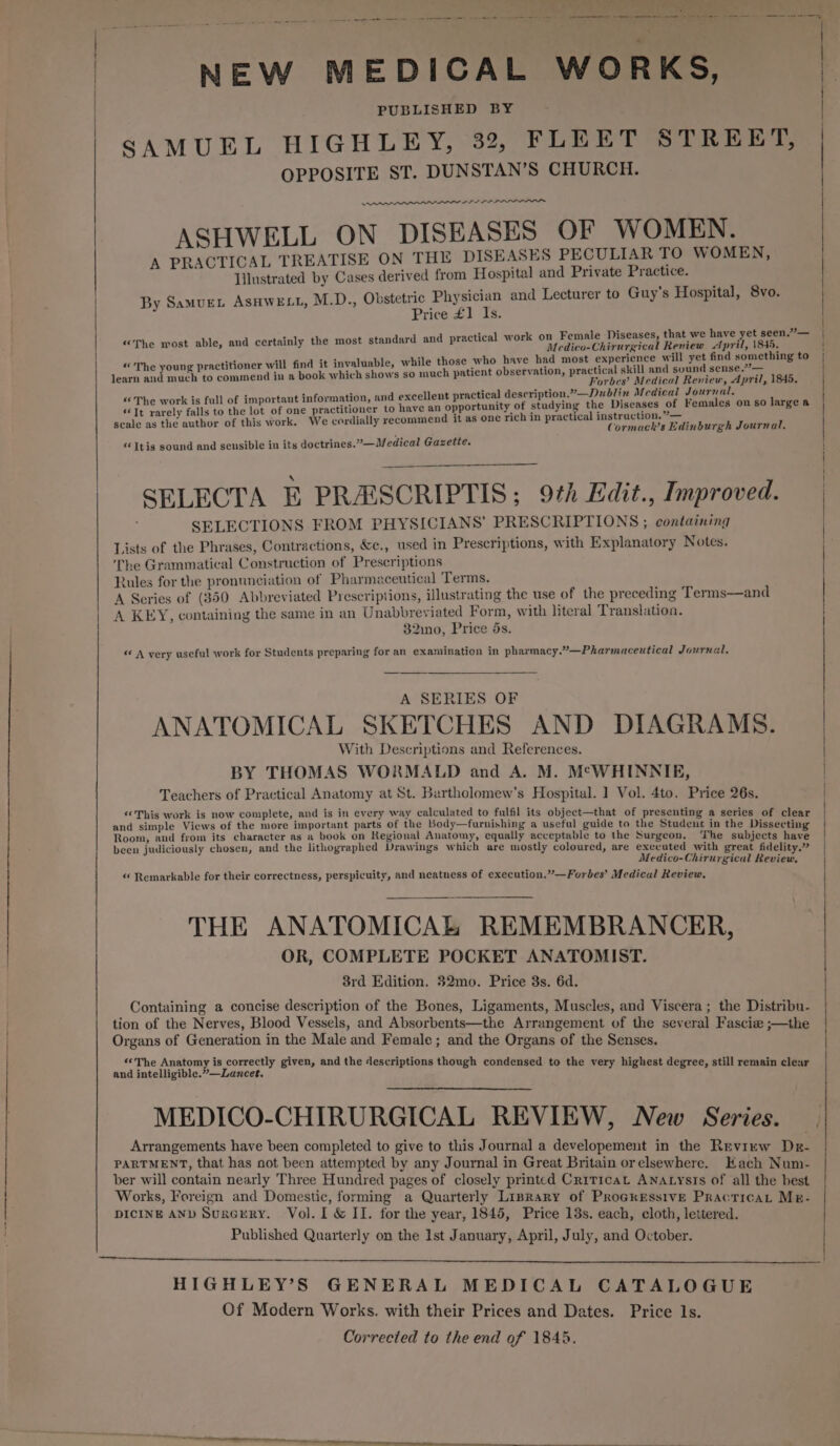 —— ae se ne et eee ee mene sey eet wanes a NEW MEDICAL WORKS, PUBLISHED BY SAMUEL HIGHLEY, 32, FLEET STREET, OPPOSITE ST. DUNSTAN’S CHURCH. ee ee iid ASHWELL ON DISEASES OF WOMEN. A PRACTICAL TREATISE ON THE DISEASES PECULIAR TO WOMEN, Illustrated by Cases derived from Hospital and Private Practice. M.D., Obstetric Physician and Lecturer to Guy’s Hospital, 8vo. Price £1 Is. “The most able, and certainly the most standard and practical w By SamueL ASHWELL, ork on Female Diseases, that we have yet seen.”— Medico-Chirurgical Review April, \845. “The young practitioner will find it invaluable, while those who have had most experience will yet find something to learn and much to commend in a book which shows so much patient observation, practical skill and sound sense.”?— Forbes’ Medical Review, April, 1845. “ The work is full of important information, and excellent practical description.”—Dublin Medical Journal, “Tt rarely falls to the lot of one practitioner to have an opportunity of studying the Diseases of Females on so large a scale as the author of this work. We cordially recommend it as onc rich in practical instruction. ”— Cormach’s Edinburgh Journal. «‘Itis sound and sensible in its doctrines.”—Medical Gazette. SELECTA E PRASCRIPTIS; 9th Edit., Improved. SELECTIONS FROM PHYSICIANS’ PRESCRIPTIONS ; containing Lists of the Phrases, Contractions, &amp;c., used in Prescriptions, with Explanatory Notes. The Grammatical Construction of Prescriptions Rules for the pronunciation of Pharmaceutical Terms, A Series of (350 Abbreviated Prescriptions, illustrating the use of the preceding Terms—and A KEY, containing the same in an Unabbreviated Form, with literal Translation. 32ino, Price 5s. « A very useful work for Students preparing for an examination in pharmacy.”—Pharmaceutical Journal. A SERIES OF ANATOMICAL SKETCHES AND DIAGRAMS. With Descriptions and References. BY THOMAS WORMALD and A. M. M°WHINNIE, Teachers of Practical Anatomy at St. Bartholomew's Hospital. ] Vol. 4to. Price 26s. «This work is now complete, and is in every way calculated to fulfil its object—that of presenting a series of clear and simple Views of the more important parts of the Body—furnishing a useful guide to the Student in the Dissecting Room, and from its character as a book on Regional Anatomy, equally acceptable to the Surgeon. ‘The subjects have been judiciously chosen, and the lithographed Drawings which are mostly coloured, are executed with great fidelity.” Medico-Chirurgical Review. « Remarkable for their correctness, perspicuity, and neatness of execution.”—Forbes’ Medical Review. THE ANATOMICAL REMEMBRANCER, OR, COMPLETE POCKET ANATOMIST. 3rd Edition. 32mo. Price 3s. 6d. ; Containing a concise description of the Bones, Ligaments, Muscles, and Viscera; the Distribu- tion of the Nerves, Blood Vessels, and Absorbents—the Arrangement of the several Fascie ;—the Organs of Generation in the Male and Female; and the Organs of the Senses. «©The Anatomy is correctly given, and the descriptions though { i i i ced buattiotiies = Lonens. given, Pp gh condensed to the very highest degree, still remain clear MEDICO-CHIRURGICAL REVIEW, New Series. . Arrangements have been completed to give to this Journal a developement in the Review Dr- PARTMENT, that has not been attempted by any Journal in Great Britain orelsewhere. Hach Num- ber will contain nearly Three Hundred pages of closely printed Criticat ANatysts of all the best Works, Foreign and Domestic, forming a Quarterly Liprary of Progressive Practica, Mr. DICINE AND SugxcrERY. Vol. 1 &amp; II. for the year, 1845, Price 13s. each, cloth, lettered. Published Quarterly on the 1st January, April, July, and October. HIGHLEY’S GENERAL MEDICAL CATALOGUE Of Modern Works. with their Prices and Dates. Price 1s.