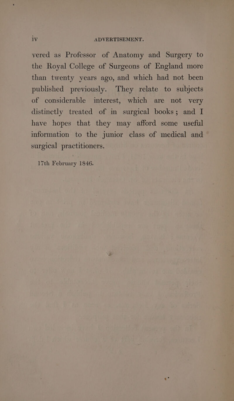 vered as Professor of Anatomy and Surgery to the Royal College of Surgeons of England more than twenty vears ago, and which had not been published previously. They relate to subjects of considerable interest, which are not very distinctly treated of in surgical books; and I have hopes that they may afford some useful information to the junior class of medical and surgical practitioners. 17th February 1846.