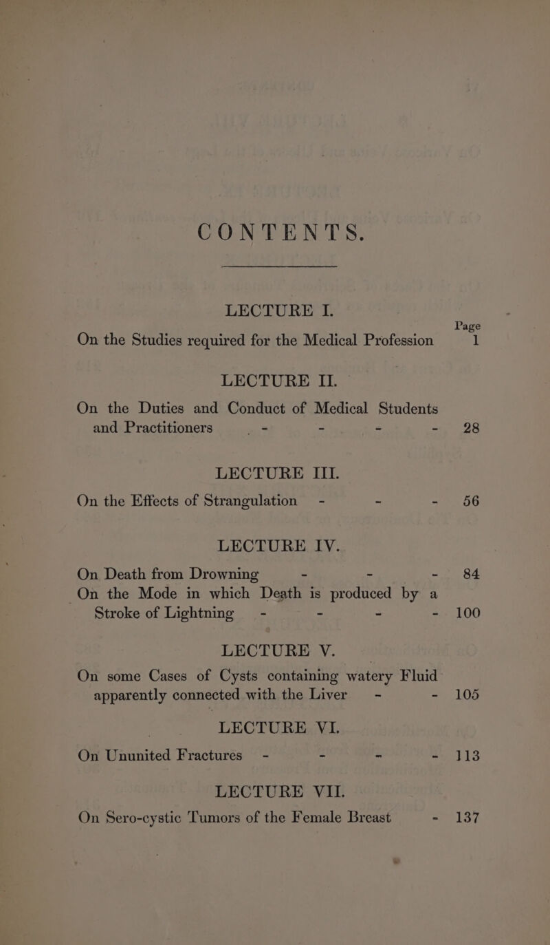 CONTENTS. LECTURE I. Page On the Studies required for the Medical Profession 1 LECTURE II. On the Duties and Conduct of Medical Students and Practitioners = - - -. 28 LECTURE III. On the Effects of Strangulation - - - 56 LECTURE IV. On Death from Drowning - - - 84 On the Mode in which Death is produced by a Stroke of Lightning = - - - - 100 LECTURE V. , On some Cases of Cysts containing watery Fluid apparently connected with the Liver = - - 105 LECTURE VL. On Ununited Fractures) - - - - 413 LECTURE VII. On Sero-cystic Tumors of the Female Breast - 137