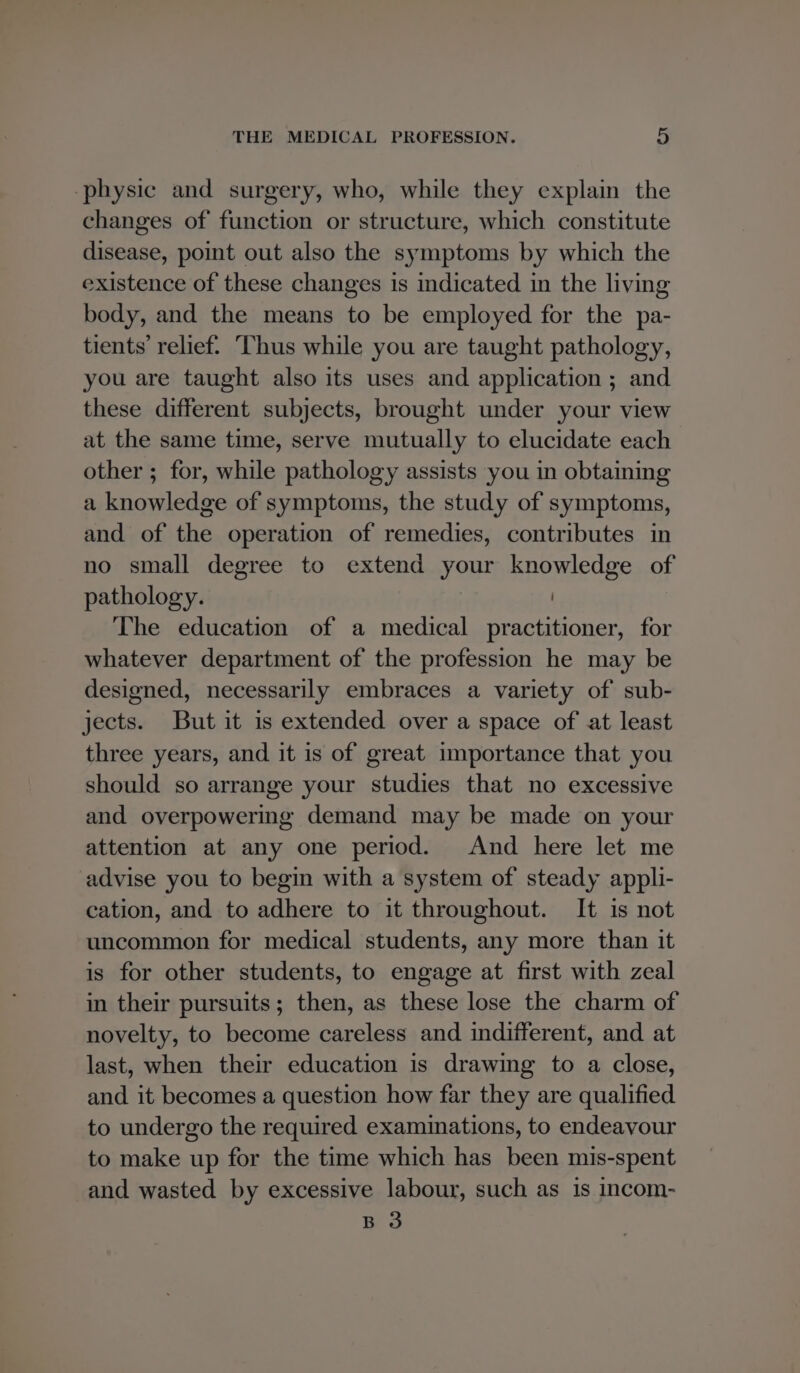 physic and surgery, who, while they explain the changes of function or structure, which constitute disease, point out also the symptoms by which the existence of these changes is indicated in the living body, and the means to be employed for the pa- tients’ relief. ‘Thus while you are taught pathology, you are taught also its uses and application ; and these different subjects, brought under your view at the same time, serve mutually to elucidate each other ; for, while pathology assists you in obtaining a knowledge of symptoms, the study of symptoms, and of the operation of remedies, contributes in no small degree to extend your knowledge of pathology. The education of a medical practitioner, for whatever department of the profession he may be designed, necessarily embraces a variety of sub- jects. But it is extended over a space of at least three years, and it is of great importance that you should so arrange your studies that no excessive and overpowering demand may be made on your attention at any one period. And here let me advise you to begin with a system of steady appli- cation, and to adhere to it throughout. It is not uncommon for medical students, any more than it is for other students, to engage at first with zeal in their pursuits; then, as these lose the charm of novelty, to become careless and indifferent, and at last, when their education is drawing to a close, and it becomes a question how far they are qualified to undergo the required examinations, to endeavour to make up for the time which has been mis-spent and wasted by excessive labour, such as is incom- B 3