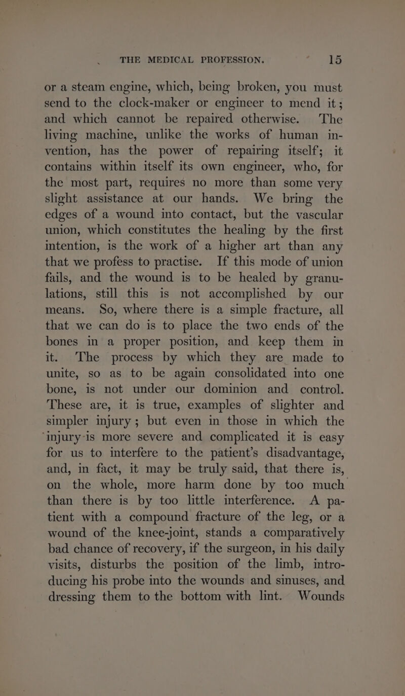or a steam engine, which, bemg broken, you must send to the clock-maker or engineer to mend it; and which cannot be repaired otherwise. The living machine, unlike the works of human _ in- vention, has the power of repairing itself; it contains within itself its own engineer, who, for the most part, requires no more than some very slight assistance at our hands. We bring the edges of a wound into contact, but the vascular union, which constitutes the healing by the first intention, is the work of a higher art than any that we profess to practise. If this mode of union fails, and the wound is to be healed by granu- lations, still this is not accomplished by our means. So, where there is a simple fracture, all that we can do is to place the two ends of the bones in a proper position, and keep them in it. The process by which they are made to unite, so as to be again consolidated into one bone, is not under our dominion and control. These are, it is true, examples of slighter and simpler injury; but even in those in which the ‘injury-is more severe and complicated it is easy for us to interfere to the patient’s disadvantage, and, in fact, it may be truly said, that there is, on the whole, more harm done by too much than there is by too little imterference. A pa- tient with a compound fracture of the leg, or a wound of the knee-joint, stands a comparatively bad chance of recovery, if the surgeon, in his daily visits, disturbs the position of the limb, intro- ducing his probe into the wounds and sinuses, and dressing them to the bottom with lint. Wounds