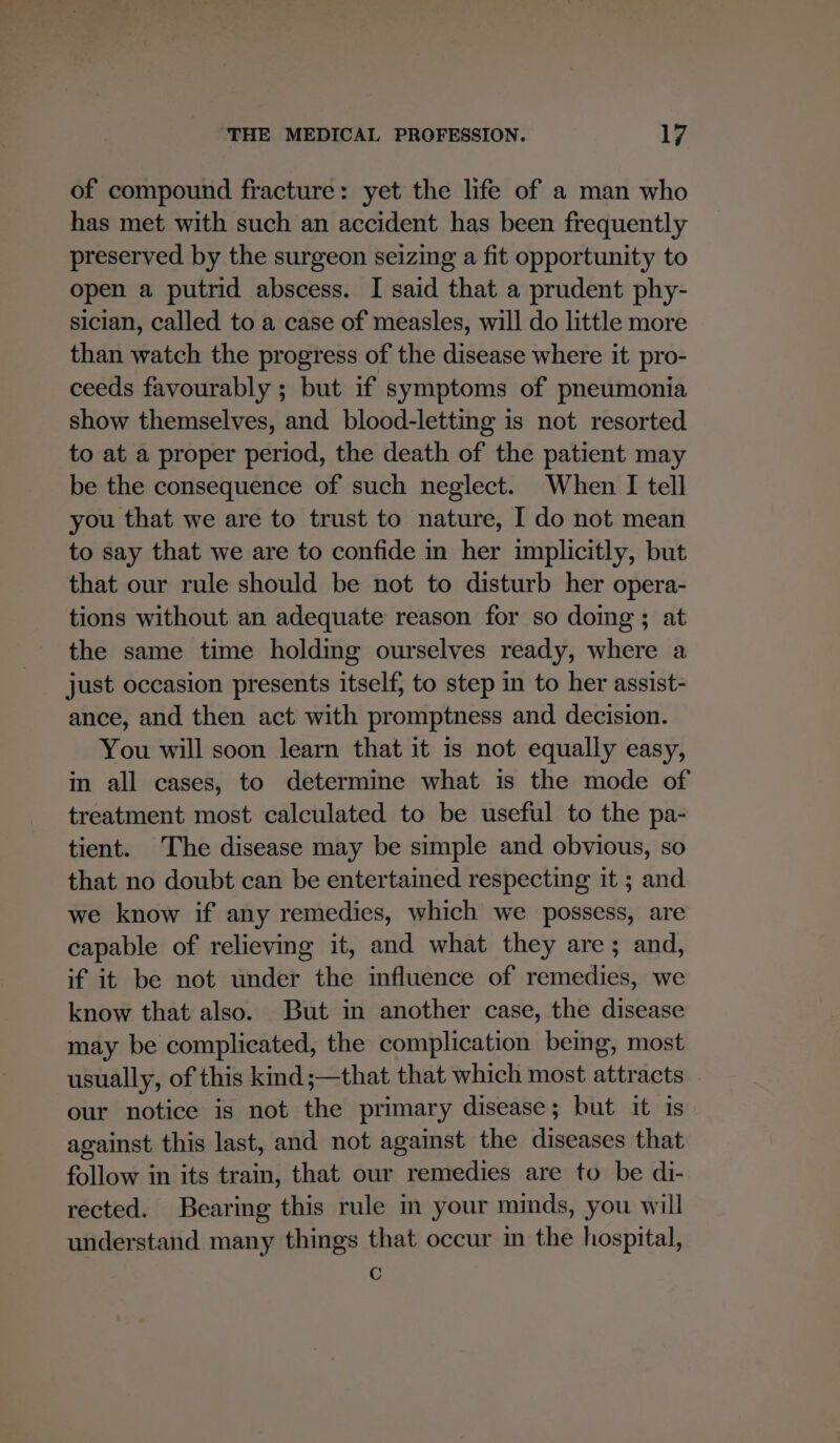 of compound fracture: yet the life of a man who has met with such an accident has been frequently preserved by the surgeon seizing a fit opportunity to open a putrid abscess. I said that a prudent phy- sician, called to a case of measles, will do little more than watch the progress of the disease where it pro- ceeds favourably ; but if symptoms of pneumonia show themselves, and blood-letting is not resorted to at a proper period, the death of the patient may be the consequence of such neglect. When I tell you that we are to trust to nature, I do not mean to say that we are to confide m her implicitly, but that our rule should be not to disturb her opera- tions without an adequate reason for so domg; at the same time holding ourselves ready, where a just occasion presents itself, to step in to her assist- ance, and then act with promptness and decision. You will soon learn that it is not equally easy, in all cases, to determine what is the mode of treatment most calculated to be useful to the pa- tient. The disease may be simple and obvious, so that no doubt can be entertained respecting it ; and we know if any remedies, which we possess, are capable of relieving it, and what they are; and, if it be not under the influence of remedies, we know that also. But in another case, the disease may be complicated, the complication being, most usually, of this kind;—that that which most attracts our notice is not the primary disease; but it is against this last, and not against the diseases that follow in its train, that our remedies are to be di- rected. Bearing this rule in your minds, you will understand many things that occur in the hospital, G