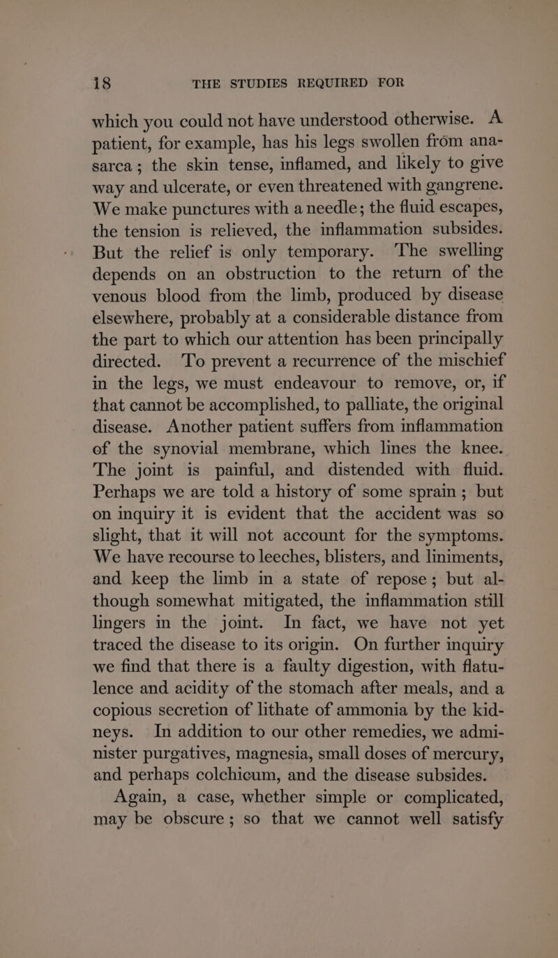 which you could not have understood otherwise. A patient, for example, has his legs swollen from ana- sarca; the skin tense, inflamed, and likely to give way a ulcerate, or even threatened with gangrene. We make punctures with a needle; the fluid escapes, the tension is relieved, the inflammation subsides. But the relief is only temporary. The swelling depends on an obstruction to the return of the venous blood from the limb, produced by disease elsewhere, probably at a considerable distance from the part to which our attention has been principally directed. To prevent a recurrence of the mischief in the legs, we must endeavour to remove, or, if that cannot be accomplished, to palliate, the original disease. Another patient suffers from inflammation ef the synovial membrane, which lines the knee. The joint is painful, and distended with fluid. Perhaps we are told a history of some sprain ; but on inquiry it is evident that the accident was so slight, that it will not account for the symptoms. We have recourse to leeches, blisters, and liniments, and keep the limb im a state of repose; but al- though somewhat mitigated, the inflammation still lingers in the jomt. In fact, we have not yet traced the disease to its origm. On further inquiry we find that there is a faulty digestion, with flatu- lence and acidity of the stomach after meals, and a copious secretion of lithate of ammonia by the kid- neys. In addition to our other remedies, we admi- nister purgatives, magnesia, small doses of mercury, and perhaps colchicum, and the disease subsides. Again, a case, whether simple or complicated, may be obscure; so that we cannot well satisfy