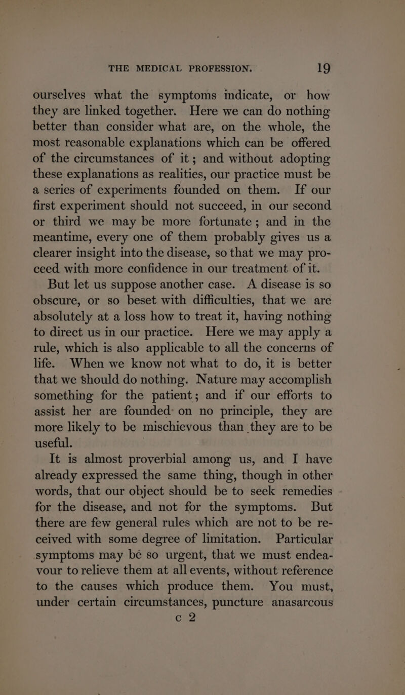 ourselves what the symptoms indicate, or how they are linked together. Here we can do nothing better than consider what are, on the whole, the most reasonable explanations which can be offered of the circumstances of it; and without adopting these explanations as realities, our practice must be a series of experiments founded on them. If our first experiment should not succeed, in our second or third we may be more fortunate; and in the meantime, every one of them probably gives us a clearer insight into the disease, so that we may pro- ceed with more confidence in our treatment of it. But let us suppose another case. A disease is so obscure, or so beset with difficulties, that we are absolutely at a loss how to treat it, having nothing to direct us in our practice. Here we may apply a rule, which is also applicable to all the concerns of life. When we know not what to do, it is better that we should do nothing. Nature may accomplish something for the patient; and if our efforts to assist her are founded: on no principle, they are more likely to be mischievous than they are to be useful. | It is almost proverbial among us, and I have already expressed the same thing, though in other words, that our object should be to seek remedies for the disease, and not for the symptoms. But there are few general rules which are not to be re- ceived with some degree of limitation. Particular symptoms may be so urgent, that we must endea- vour to relieve them at all events, without reference to the causes which produce them. You must, under certain circumstances, puncture anasarcous c 2