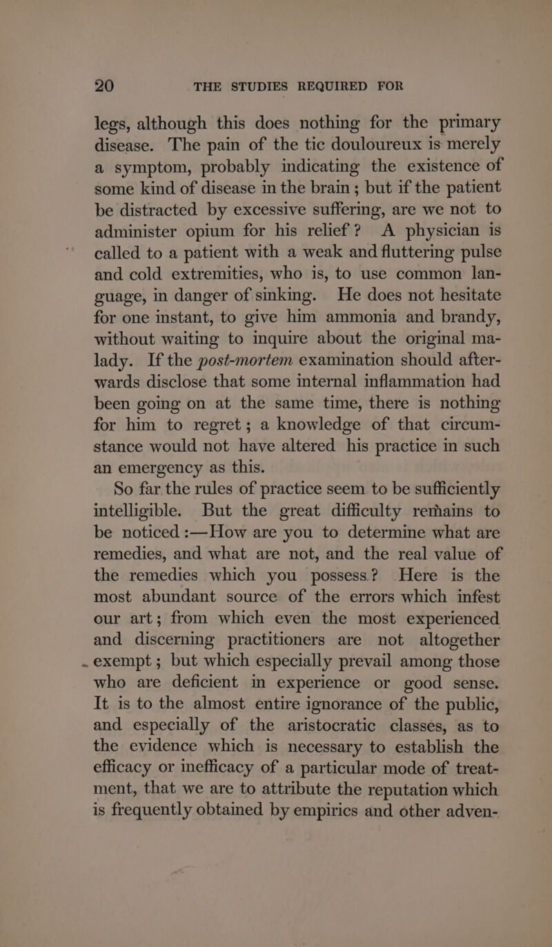 legs, although this does nothing for the primary disease. The pain of the tic douloureux is merely a symptom, probably indicating the existence of some kind of disease in the brain ; but if the patient be distracted by excessive suffermg, are we not to administer opium for his relief? A physician is called to a patient with a weak and fluttering pulse and cold extremities, who is, to use common lan- guage, in danger of sinking. He does not hesitate for one instant, to give him ammonia and brandy, without waiting to inquire about the original ma- lady. If the post-mortem examination should after- wards disclose that some internal inflammation had been going on at the same time, there is nothing for him to regret; a knowledge of that circum- stance would not have altered his practice in such an emergency as this. So far the rules of practice seem to be sufficiently intelligible. But the great difficulty remains to be noticed :—How are you to determine what are remedies, and what are not, and the real value of the remedies which you possess? Here is the most abundant source of the errors which infest our art; from which even the most experienced and discerning practitioners are not altogether exempt ; but which especially prevail among those who are deficient in experience or good sense. It is to the almost entire ignorance of the public, and especially of the aristocratic classes, as to the evidence which is necessary to establish the efficacy or inefficacy of a particular mode of treat- ment, that we are to attribute the reputation which is frequently obtamed by empirics and other adven-