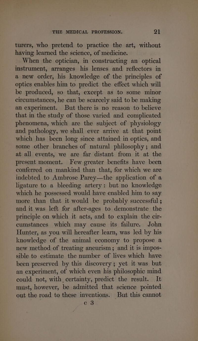 turers, who pretend to practice the art, without having learned the science, of medicine. When the optician, in constructing an optical instrument, arranges his lenses and reflectors in a new order, his knowledge of the principles of optics enables him to predict the effect which will be produced, so that, except as to some minor circumstances, he can be scarcely said to be making an experiment. But there is no reason to believe that in the study of those varied and complicated phenomena, which are the subject of physiology and. pathology, we shall ever arrive at that poimt which has been long since attained in optics, and some other branches of natural philosophy; and at all events, we are far distant from it at the present moment. Few greater benefits have been conferred on mankind than that, for which we are indebted to Ambrose Parey—the application of a ligature to a bleeding artery: but no knowledge which he possessed would have enabled him to say more than that it would be probably successful ; and it was left for after-ages to demonstrate the principle on which it acts, and to explain the cir- cumstances which may cause its failure. John Hunter, as you will hereafter learn, was led by his knowledge of the animal economy to propose a new method of treating aneurism; and it is impos- sible to estimate the number of lives which have been preserved by this discovery; yet it was but an experiment, of which even his philosophic mind could. not, with certainty, predict the result. It must, however, be admitted that science pointed out the road to these inventions. But this cannot c 3