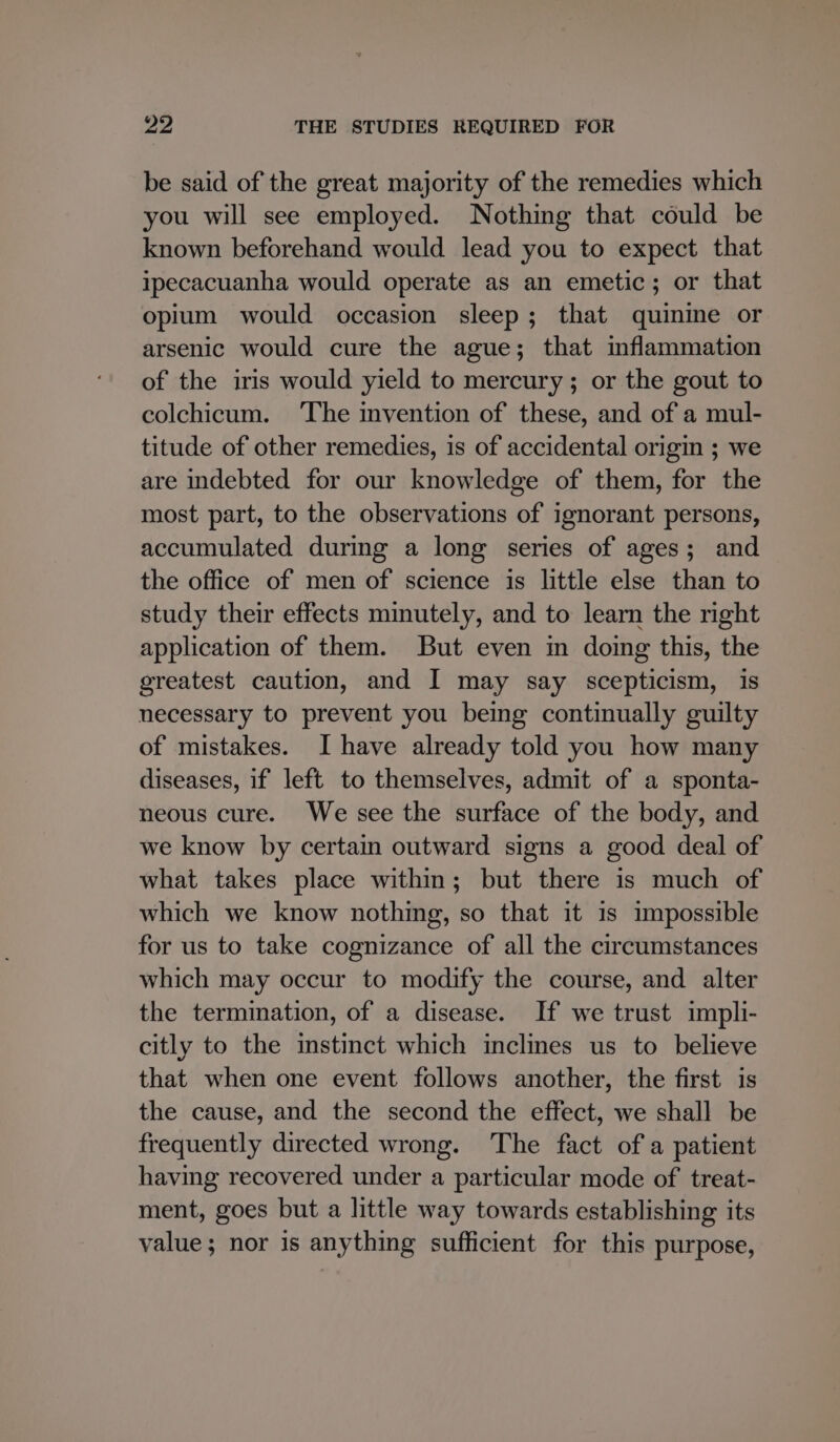 be said of the great majority of the remedies which you will see employed. Nothing that could be known beforehand would lead you to expect that ipecacuanha would operate as an emetic; or that opium would occasion sleep; that quinine or arsenic would cure the ague; that inflammation of the iris would yield to mercury; or the gout to colchicum. The invention of these, and of a mul- titude of other remedies, is of accidental origin ; we are indebted for our knowledge of them, for the most part, to the observations of ignorant persons, accumulated during a long series of ages; and the office of men of science is little else than to study their effects mimutely, and to learn the right application of them. But even in doing this, the greatest caution, and I may say scepticism, is necessary to prevent you being continually guilty of mistakes. I have already told you how many diseases, if left to themselves, admit of a sponta- neous cure. We see the surface of the body, and we know by certam outward signs a good deal of what takes place within; but there is much of which we know nothing, so that it is impossible for us to take cognizance of all the circumstances which may occur to modify the course, and alter the termination, of a disease. If we trust impli- citly to the imstinct which inclines us to believe that when one event follows another, the first is the cause, and the second the effect, we shall be frequently directed wrong. ‘The fact of a patient having recovered under a particular mode of treat- ment, goes but a little way towards establishing its value; nor is anything sufficient for this purpose,