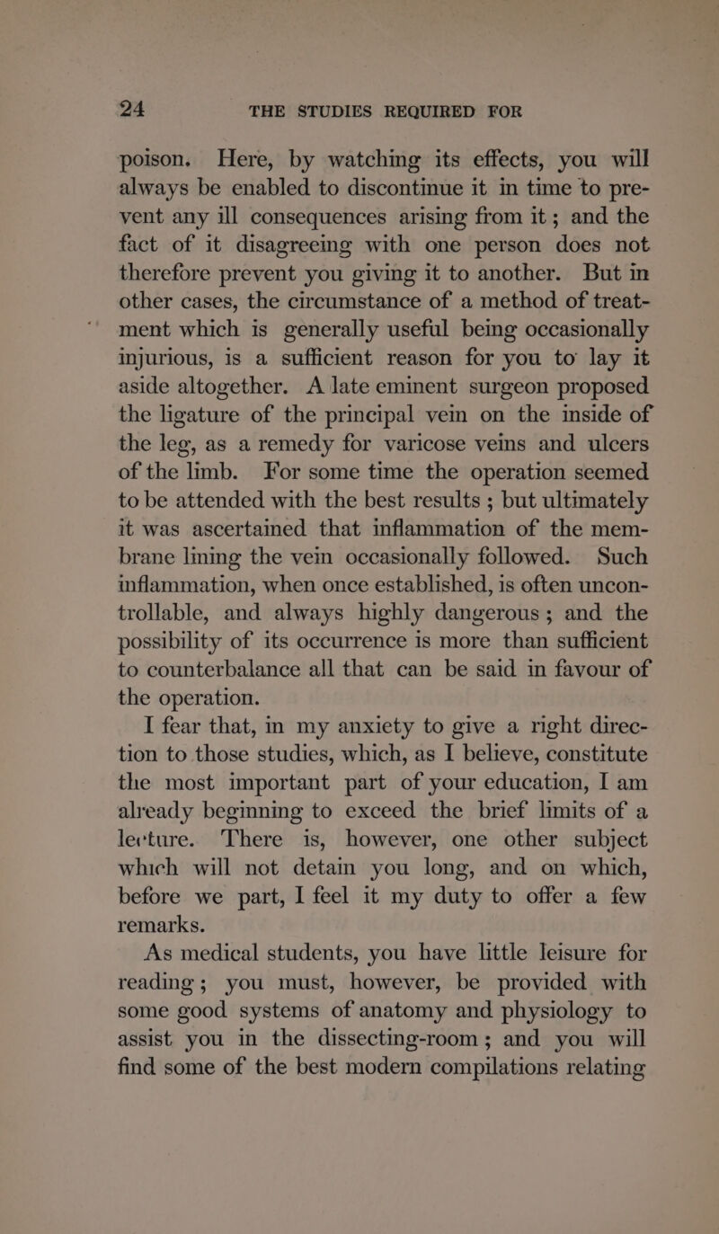 poison. Here, by watching its effects, you will always be enabled to discontinue it in time to pre- vent any ill consequences arising from it; and the fact of it disagreeing with one person does not therefore prevent you giving it to another. But in other cases, the circumstance of a method of treat- ment which is generally useful bemg occasionally injurious, is a sufficient reason for you to lay it aside altogether. A late eminent surgeon proposed the ligature of the principal vein on the inside of the leg, as a remedy for varicose veins and ulcers of the limb. For some time the operation seemed to be attended with the best results ; but ultimately it was ascertained that inflammation of the mem- brane lming the vein occasionally followed. Such inflammation, when once established, is often uncon- trollable, and always highly dangerous; and the possibility of its occurrence is more than sufficient to counterbalance all that can be said in favour of the operation. I fear that, m my anxiety to give a right direc- tion to those studies, which, as I believe, constitute the most important part of your education, I am already beginning to exceed the brief limits of a lecture. There is, however, one other subject which will not detain you long, and on which, before we part, I feel it my duty to offer a few remarks. As medical students, you have little leisure for reading; you must, however, be provided with some good systems of anatomy and physiology to assist you in the dissecting-room; and you will find some of the best modern compilations relating