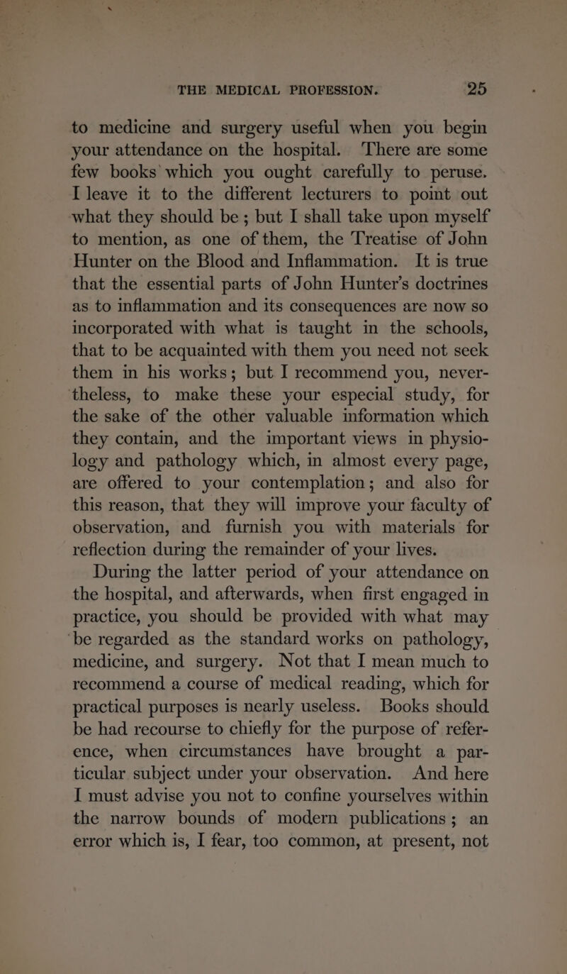 to medicine and surgery useful when you begin your attendance on the hospital. ‘There are some few books which you ought carefully to peruse. I leave it to the different lecturers to pomt out what they should be ; but I shall take upon myself to mention, as one of them, the Treatise of John Hunter on the Blood and Inflammation. It is true that the essential parts of John Hunter's doctrines as to inflammation and its consequences are now so incorporated with what is taught in the schools, that to be acquainted with them you need not seek them in his works; but I recommend you, never- theless, to make these your especial study, for the sake of the other valuable information which they contain, and the important views in physio- logy and pathology which, in almost every page, are offered to your contemplation; and also for this reason, that they will improve your faculty of observation, and furnish you with materials for reflection during the remainder of your lives. During the latter period of your attendance on the hospital, and afterwards, when first engaged in practice, you should be provided with what may ‘be regarded as the standard works on pathology, medicine, and surgery. Not that I mean much to recommend a course of medical reading, which for practical purposes is nearly useless. Books should be had recourse to chiefly for the purpose of refer- ence, when circumstances have brought a_par- ticular subject under your observation. And here I must advise you not to confine yourselves within the narrow bounds of modern publications; an error which is, I fear, too common, at present, not