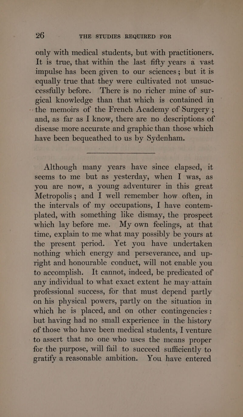 only with medical students, but with practitioners. It is true, that within the last fifty years a vast impulse has been given to our sciences; but it is equally true that they were cultivated not unsuc- cessfully before. ‘There is no richer mine of sur- gical knowledge than that which is contained in “the memoirs of the French Academy of Surgery ; and, as far as I know, there are no descriptions of disease more accurate and graphic than those which have been bequeathed to us by Sydenham. Although many years have since elapsed, it seems to me but as yesterday, when I was, as you are now, a young adventurer in this great Metropolis; and I well remember how often, in the intervals of my occupations, I have contem- plated, with something like dismay, the prospect which lay before me. My own feelings, at that time, explain to me what may possibly be yours at the present period. Yet you have undertaken nothing which energy and perseverance, and up- right and honourable conduct, will not enable you to accomplish. It cannot, indeed, be predicated of any individual to what exact extent he may-attain professional success, for that must depend partly on his physical powers, partly on the situation in which he is placed, and on other contingencies : but having had no small experience in the history of those who have been medical students, I venture to assert that no one who uses the means proper for the purpose, will fail to succeed sufficiently to gratify a reasonable ambition. You have entered