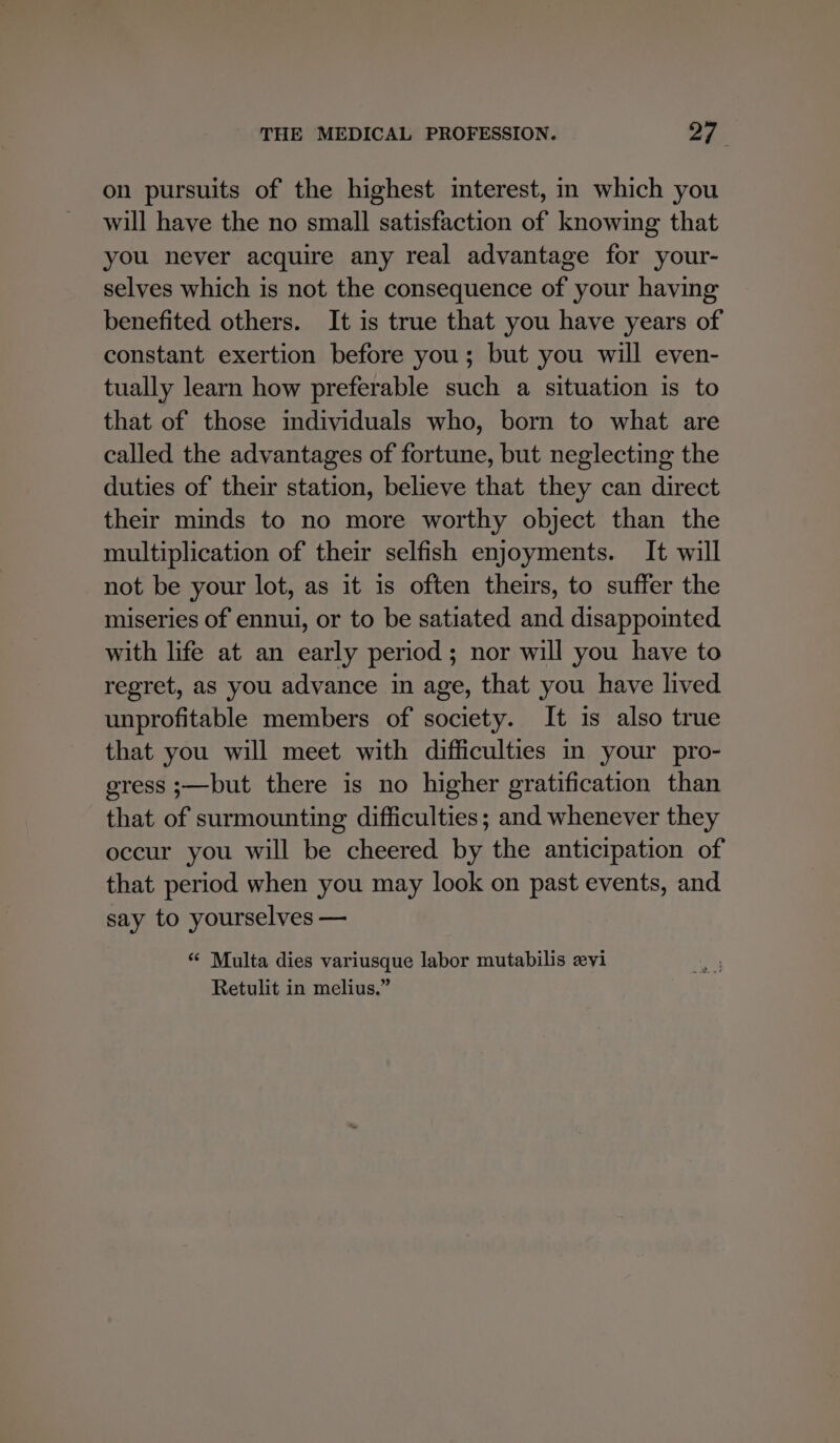 on pursuits of the highest interest, m which you will have the no small satisfaction of knowing that you never acquire any real advantage for your- selves which is not the consequence of your having benefited others. It is true that you have years of constant exertion before you; but you will even- tually learn how preferable such a situation is to that of those individuals who, born to what are called the advantages of fortune, but neglecting the duties of their station, believe that they can direct their minds to no more worthy object than the multiplication of their selfish enjoyments. It will not be your lot, as it is often theirs, to suffer the miseries of ennui, or to be satiated and disappointed with life at an early period; nor will you have to regret, as you advance in age, that you have lived unprofitable members of society. It is also true that you will meet with difficulties in your pro- gress ;—but there is no higher gratification than that of surmounting difficulties; and whenever they occur you will be cheered by the anticipation of that period when you may look on past events, and say to yourselves — “ Multa dies variusque labor mutabilis zvi Retulit in melius.”