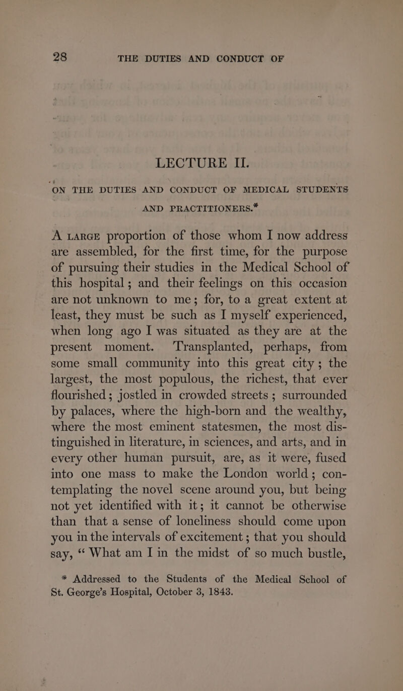 LECTURE II. ON THE DUTIES AND CONDUCT OF MEDICAL STUDENTS AND PRACTITIONERS.* A LARGE proportion of those whom I now address are assembled, for the first time, for the purpose of pursuing their studies in the Medical School of this hospital; and their feelings on this occasion are not unknown to me; for, to a great extent at least, they must be such as I myself experienced, when long ago I was situated as they are at the present moment. ‘Transplanted, perhaps, from some small community into this great city; the largest, the most populous, the richest, that ever flourished ; jostled in crowded streets ; surrounded by palaces, where the high-born and the wealthy, where the most eminent statesmen, the most dis- tinguished in literature, in sciences, and arts, and in every other human pursuit, are, as it were, fused into one mass to make the London world; con- templating the novel scene around you, but being not yet identified with it; 1t cannot be otherwise than that a sense of loneliness should come upon you in the intervals of excitement ; that you should say, ‘ What am I in the midst of so much bustle, * Addressed to the Students of the Medical School of St. George’s Hospital, October 3, 1843.