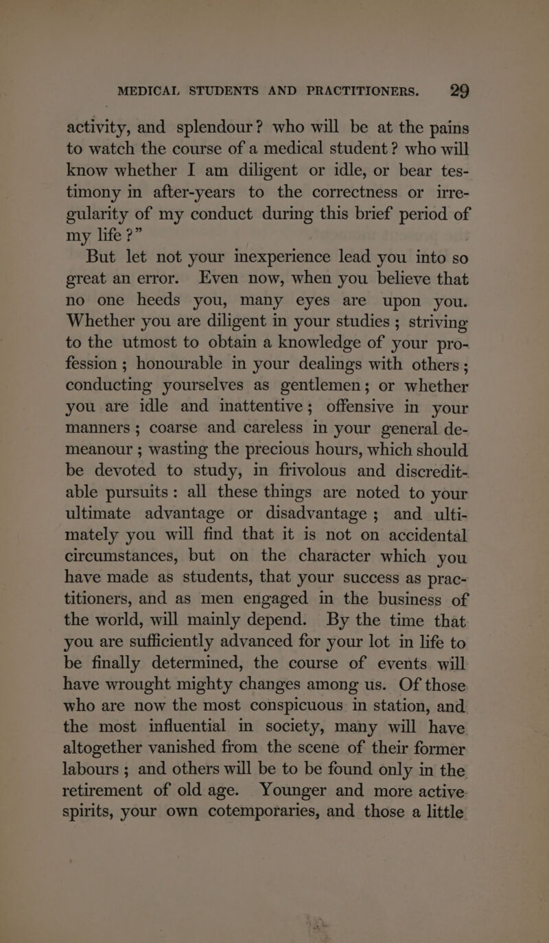 activity, and splendour? who will be at the pains to watch the course of a medical student ? who will know whether I am diligent or idle, or bear tes- timony in after-years to the correctness or irre- gularity of my conduct during this brief period of my life ?” But let not your inexperience lead you into so great an error. Even now, when you believe that no one heeds you, many eyes are upon you. Whether you are diligent in your studies ; striving to the utmost to obtain a knowledge of your pro- fession ; honourable in your dealings with others; conducting yourselves as gentlemen; or whether you are idle and inattentive; offensive in your manners ; coarse and careless in your general de- meanour ; wasting the precious hours, which should be devoted to study, in frivolous and discredit- able pursuits: all these thmgs are noted to your ultimate advantage or disadvantage ; and _ ulti- mately you will find that it is not on accidental circumstances, but on the character which you have made as students, that your success as prac- titioners, and as men engaged in the business of the world, will mainly depend. By the time that you are sufficiently advanced for your lot in life to be finally determined, the course of events. will have wrought mighty changes among us. Of those who are now the most conspicuous in station, and the most influential im society, many will have altogether vanished from the scene of their former labours ; and others will be to be found only in the retirement of old age. Younger and more active. spirits, your own cotemporaries, and those a little
