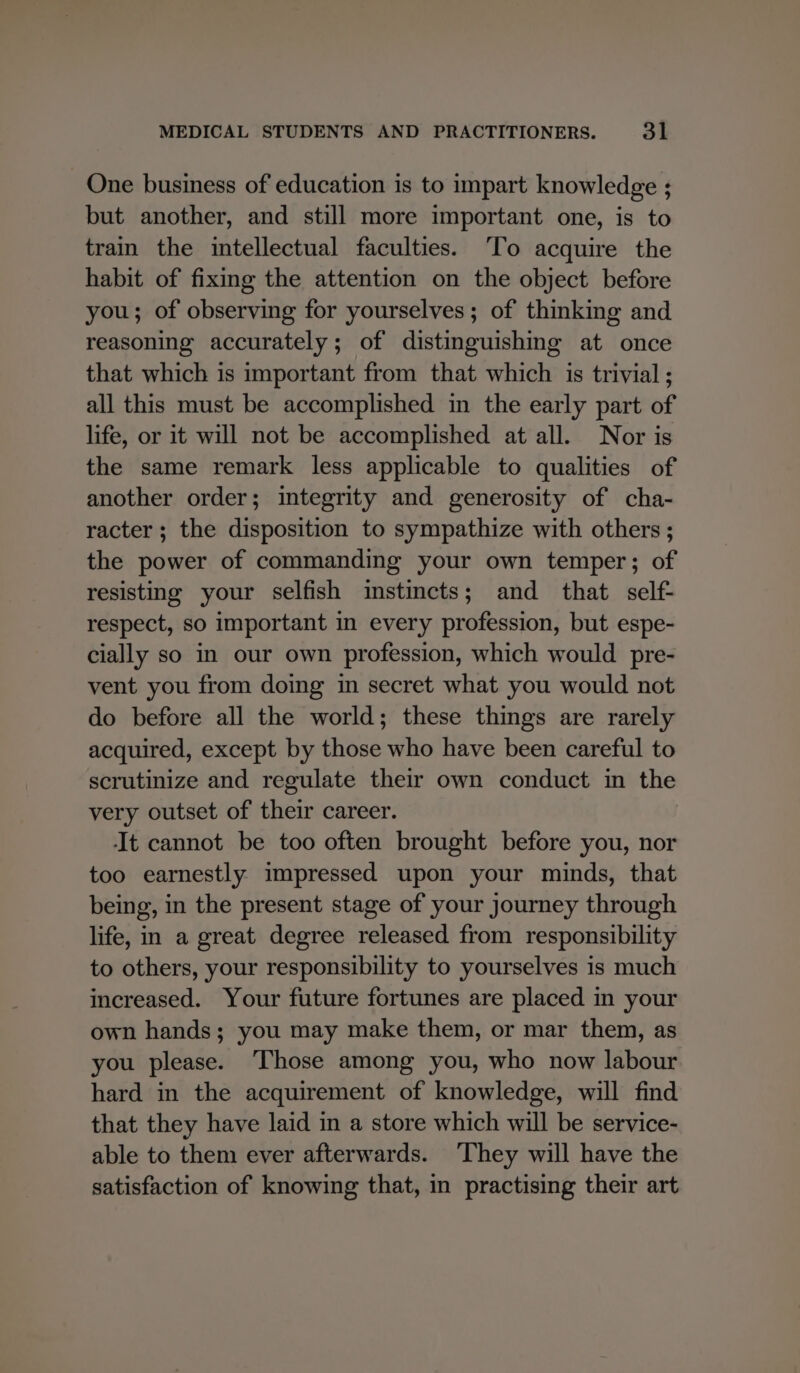 One business of education is to impart knowledge ; but another, and still more important one, is to train the intellectual faculties. ‘To acquire the habit of fixing the attention on the object before you; of observing for yourselves; of thinking and reasoning accurately; of distinguishing at once that which is important from that which is trivial ; all this must be accomplished in the early part of life, or it will not be accomplished at all. Nor is the same remark less applicable to qualities of another order; integrity and generosity of cha- racter ; the disposition to sympathize with others ; the power of commanding your own temper; of resisting your selfish instincts; and that self- respect, so important in every profession, but espe- cially so in our own profession, which would pre- vent you from doing in secret what you would not do before all the world; these things are rarely acquired, except by those who have been careful to scrutinize and regulate their own conduct in the very outset of their career. ‘It cannot be too often brought before you, nor too earnestly impressed upon your minds, that being, in the present stage of your journey through life, in a great degree released from responsibility to others, your responsibility to yourselves is much increased. Your future fortunes are placed in your own hands; you may make them, or mar them, as you please. ‘Those among you, who now labour hard in the acquirement of knowledge, will find that they have laid in a store which will be service- able to them ever afterwards. ‘They will have the satisfaction of knowing that, in practising their art
