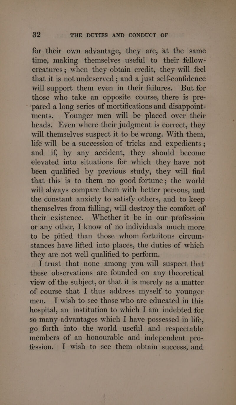 for their own advantage, they are, at the same time, making themselves useful to their fellow- creatures; when they obtain credit, they will feel that it is not undeserved ; and a just self-confidence will support them even in their failures. But for those who take an opposite course, there is pre- ‘ pared a long series of mortifications and disappoint- ments. Younger men will be placed over their heads. Even where their judgment is correct, they will themselves suspect it to be wrong. With them, life will be a succession of tricks and expedients ; and if, by any accident, they should become elevated into situations for which they have not been qualified by previous study, they will find that this is to them no good fortune; the world will always compare them with better persons, and the constant anxiety to satisfy others, and to keep themselves from falling, will destroy the comfort of their existence. Whether it be in our profession or any other, I know of no individuals much more to be pitied than those whom fortuitous circum- stances have lifted into places, the duties of which they are not well qualified to perform. I trust that none among you will suspect that these observations are founded on any theoretical view of the subject, or that it is merely as a matter of course that I thus address myself to younger men. I wish to see those who are educated in this hospital, an institution to which I am indebted for so many advantages which I have possessed in life, go forth into the world useful and respectable members of an honourable and independent pro- fession. I wish to see them obtain success, and