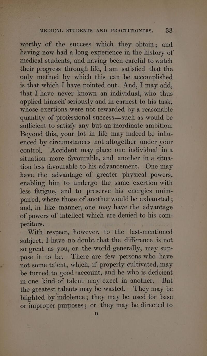 worthy of the success which they obtain; and having now had a long experience in the history of medical students, and having been careful to watch their progress through life, I am satisfied that the only method by which this can be accomplished is that which I have pointed out. And, I may add, that I have never known an individual, who thus applied himself seriously and in earnest to his task, whose exertions were not rewarded by a reasonable quantity of professional success—such as would be sufficient to satisfy any but an inordinate ambition. Beyond this, your lot in life may indeed be influ- enced by circumstances not altogether under your control. Accident may place one individual in a situation more favourable, and another in a situa- tion less favourable to his advancement. One may have the advantage of greater physical powers, enabling him to undergo the same exertion with less fatigue, and to preserve his energies unim- paired, where those of another would be exhausted ; and, in like manner, one may have the advantage of powers of intellect which are denied to his com- petitors. With respect, however, to the last-mentioned subject, I have no doubt that the difference is not so great as you, or the world generally, may sup- pose it to be. There are few persons who have not some talent, which, if properly cultivated, may be turned to good ‘account, and he who is deficient in one kind of talent may excel in another. But the greatest talents may be wasted. ‘They may be blighted by indolence; they may be used for base or improper purposes; or they may be directed to D