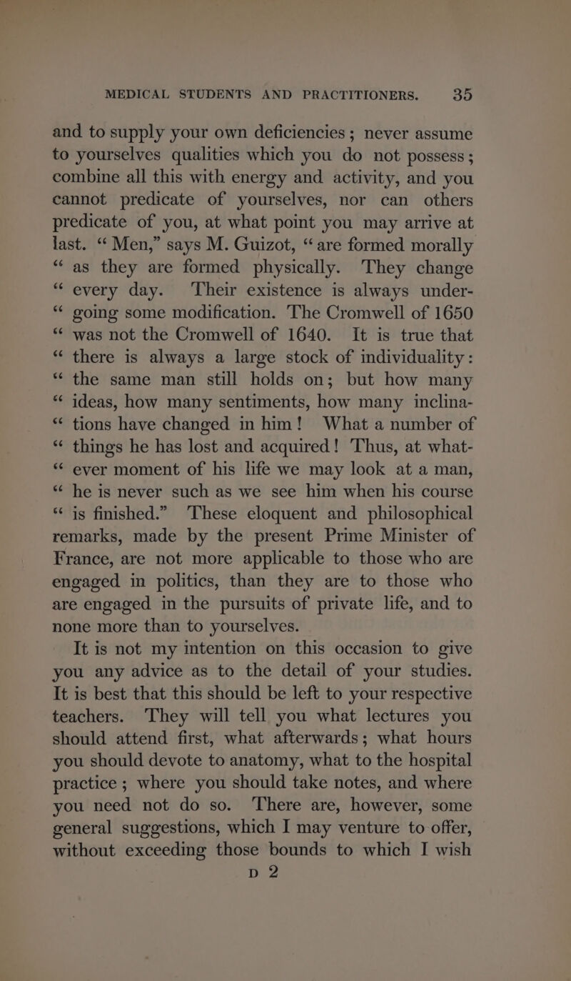 and to supply your own deficiencies ; never assume to yourselves qualities which you do not possess ; combine all this with energy and activity, and you cannot predicate of yourselves, nor can others predicate of you, at what point you may arrive at last. ‘“‘ Men,” says M. Guizot, “are formed morally ‘as they are formed physically. They change “every day. ‘Their existence is always under- going some modification. The Cromwell of 1650 was not the Cromwell of 1640. It is true that “‘ there is always a large stock of individuality : “ the same man still holds on; but how many *“‘ ideas, how many sentiments, how many inclina- ** tions have changed in him! What a number of things he has lost and acquired! Thus, at what- * ever moment of his life we may look at a man, * he is never such as we see him when his course is finished.” ‘These eloquent and philosophical remarks, made by the present Prime Minister of France, are not more applicable to those who are engaged in politics, than they are to those who are engaged in the pursuits of private life, and to none more than to yourselves. It is not my intention on this occasion to give you any advice as to the detail of your studies. It is best that this should be left to your respective teachers. They will tell you what lectures you should attend first, what afterwards; what hours you should devote to anatomy, what to the hospital practice ; where you should take notes, and where you need not do so. There are, however, some general suggestions, which I may venture to offer, without exceeding those bounds to which I wish D 2 c an é nw wn € an at ~