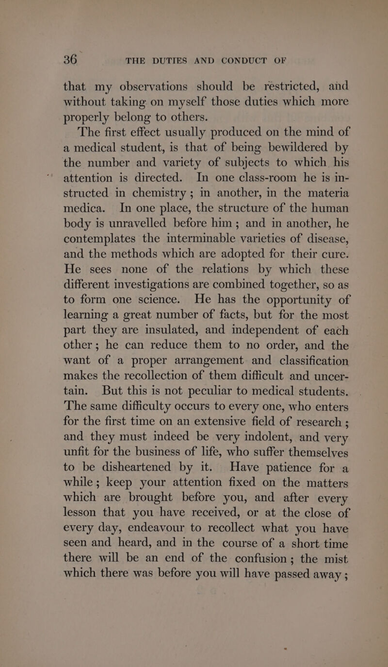 that my observations should be restricted, and without taking: on myself those duties which more properly belong to others. The first effect usually produced on the mind of a medical student, is that of being bewildered by the number and variety of subjects to which his attention is directed. In one class-room he is in- structed in chemistry ; in another, in the materia medica. In one place, the structure of the human body is unravelled before him ; and in another, he contemplates the interminable varieties of disease, and the methods which are adopted for their cure. He sees none of the relations by which these different investigations are combined together, so as to form one science. He has the opportunity of learning a great number of facts, but for the most part they are insulated, and independent of each other; he can reduce them to no order, and the want of a proper arrangement and classification makes the recollection of them difficult and uncer- tain. But this is not peculiar to medical students. The same difficulty occurs to every one, who enters for the first time on an extensive field of research ; and they must indeed be very indolent, and very unfit for the business of life, who suffer themselves to be disheartened by it. Have patience for a while; keep your attention fixed on the matters which are brought before you, and after every lesson that you have received, or at the close of every day, endeavour to recollect what you have seen and heard, and in the course of a short time there will be an end of the confusion ; the mist which there was before you will have passed away ;