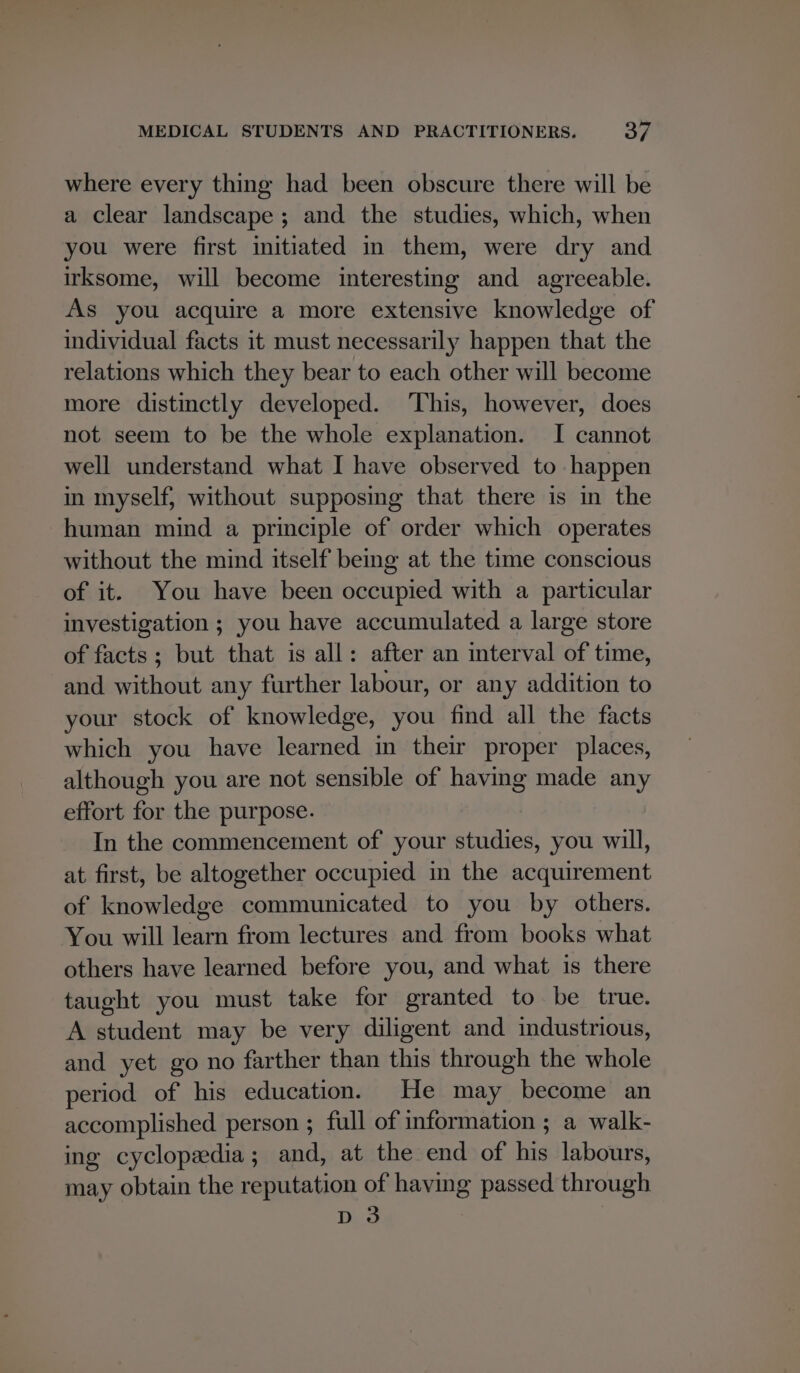 where every thing had been obscure there will be a clear landscape ; and the studies, which, when you were first initiated in them, were dry and irksome, will become interesting and agreeable. As you acquire a more extensive knowledge of individual facts it must necessarily happen that the relations which they bear to each other will become more distinctly developed. This, however, does not seem to be the whole explanation. I cannot well understand what I have observed to happen in myself, without supposing that there is in the human mind a principle of order which operates without the mind itself being at the time conscious of it. You have been occupied with a particular investigation ; you have accumulated a large store of facts; but that is all: after an interval of time, and without any further labour, or any addition to your stock of knowledge, you find all the facts which you have learned in their proper places, although you are not sensible of having made any effort for the purpose. In the commencement of your studies, you will, at first, be altogether occupied in the acquirement of knowledge communicated to you by others. You will learn from lectures and from books what others have learned before you, and what is there taught you must take for granted to be true. A student may be very diligent and industrious, and yet go no farther than this through the whole period of his education. He may become an accomplished person ; full of information ; a walk- ing cyclopeedia; and, at the end of his labours, may obtain the reputation of having passed through D3