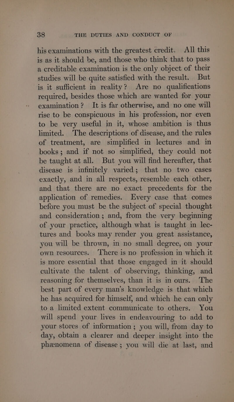 his examinations with the greatest credit. All this is as it should be, and those who think that to pass a creditable examination is the only object of their studies will be quite satisfied with the result. But is it sufficient in reality? Are no qualifications required, besides those which are wanted for your examination? It is far otherwise, and no one will rise to be conspicuous im his profession, nor even to be very useful in it, whose ambition is thus limited. The descriptions of disease, and the rules of treatment, are simplified in lectures and in books; and if not so simplified, they could not be taught at all. But you will find hereafter, that disease is infinitely varied; that no two cases exactly, and in all respects, resemble each other, and that there are no exact precedents for the application of remedies. Every case that comes before you must be the subject of special thought and consideration; and, from the very beginning of your practice, although what is taught in lec- tures and books may render you great assistance, you will be thrown, in no small degree, on your own resources. ‘There is no profession in which it is more essential that those engaged in it should cultivate the talent of observing, thinking, and reasoning for themselves, than it is in ours. The best part of every man’s knowledge is that which he has acquired for himself, and which he can only to a limited extent communicate to others. You will spend your lives in endeavouring to add to your stores of information ; you will, from day to day, obtain a clearer and deeper insight into the phenomena of disease ; you will die at last, and