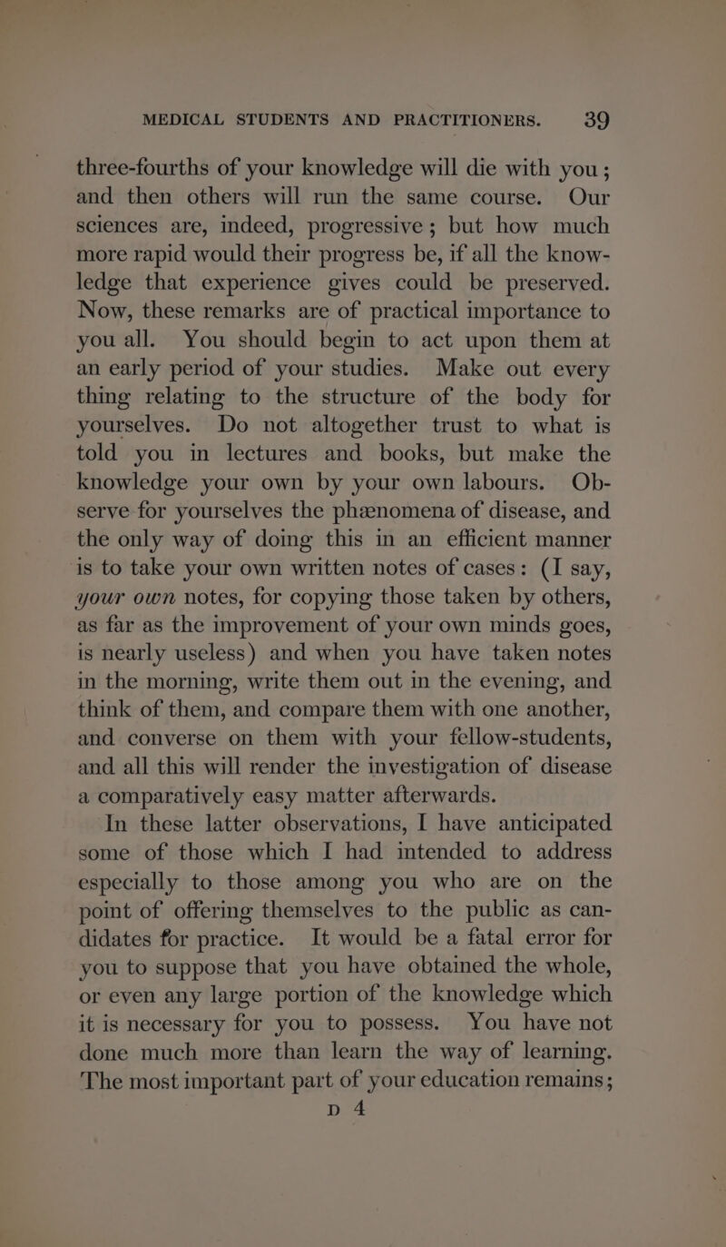 three-fourths of your knowledge will die with you ; and then others will run the same course. Our sciences are, indeed, progressive ; but how much more rapid would their progress be, if all the know- ledge that experience gives could be preserved. Now, these remarks are of practical importance to you all. You should begin to act upon them at an early period of your studies. Make out every thing relating to the structure of the body for yourselves. Do not altogether trust to what is told you in lectures and books, but make the knowledge your own by your own labours. Ob- serve for yourselves the phzenomena of disease, and the only way of doing this in an efficient manner is to take your own written notes of cases: (I say, your own notes, for copying those taken by others, as far as the improvement of your own minds goes, is nearly useless) and when you have taken notes in the morning, write them out in the evening, and think of them, and compare them with one another, and converse on them with your fellow-students, and all this will render the investigation of disease a comparatively easy matter afterwards. In these latter observations, I have anticipated some of those which I had intended to address especially to those among you who are on the point of offering themselves to the public as can- didates for practice. It would be a fatal error for you to suppose that you have obtained the whole, or even any large portion of the knowledge which it is necessary for you to possess. You have not done much more than learn the way of learning. The most important part of your education remains ; D4