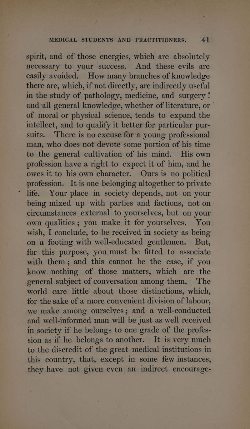 spirit, and of those energies, which are absolutely necessary to your success. And these evils are easily avoided. How many branches of knowledge there are, which, if not directly, are indirectly useful in the study of pathology, medicine, and surgery ! and all general knowledge, whether of literature, or” of moral or physical science, tends to expand the intellect, and to qualify it better for particular pur- suits. There is no excuse for a young professional man, who does not devote some portion of his time to the general cultivation of his mind. His own profession have a right to expect it of him, and he owes it to his own character. Ours is no political profession. It is one belonging altogether to private life. Your place in society depends, not on your being mixed up with parties and factions, not on circumstances external to yourselves, but on your own qualities ; you make it for yourselves. You wish, I conclude, to be received in society as being on a footing with well-educated gentlemen. But, for this purpose, you must be fitted to associate with them; and this cannot be the case, if you know nothing of those matters, which are the general subject of conversation among them. The world care little about those distinctions, which, for the sake of a more convenient division of labour, we make among ourselves; and a well-conducted and well-informed man will be just as well received in society if he belongs to one grade of the profes- sion as if he belongs to another. It is very much to the discredit of the great medical institutions in this country, that, except in some few instances, they have not given even an indirect encourage-