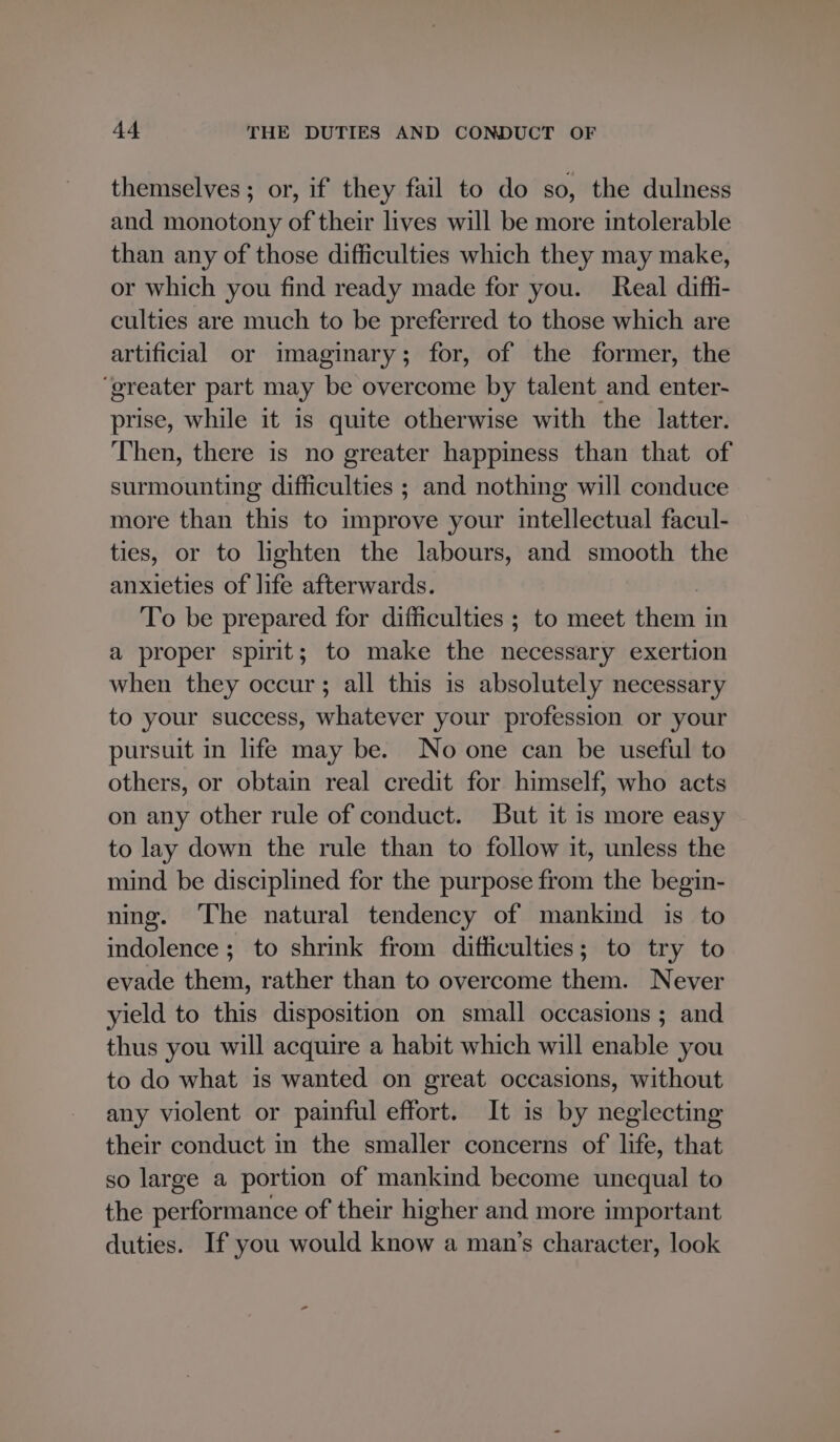 themselves ; or, if they fail to do so, the dulness and monotony of their lives will be more intolerable than any of those difficulties which they may make, or which you find ready made for you. Real diffi- culties are much to be preferred to those which are artificial or imaginary; for, of the former, the ‘greater part may be overcome by talent and enter- prise, while it is quite otherwise with the latter. Then, there is no greater happiness than that of surmounting difficulties ; and nothing will conduce more than this to improve your intellectual facul- ties, or to lighten the labours, and smooth the anxieties of life afterwards. | To be prepared for difficulties ; to meet them in a proper spirit; to make the necessary exertion when they occur; all this is absolutely necessary to your success, whatever your profession or your pursuit in life may be. No one can be useful to others, or obtain real credit for himself; who acts on any other rule of conduct. But it is more easy to lay down the rule than to follow it, unless the mind be disciplined for the purpose from the begin- ning. The natural tendency of mankind is to indolence ; to shrink from difficulties; to try to evade them, rather than to overcome them. Never yield to this disposition on small occasions ; and thus you will acquire a habit which will enable you to do what is wanted on great occasions, without any violent or painful effort. It is by neglecting their conduct in the smaller concerns of life, that so large a portion of mankind become unequal to the performance of their higher and more important duties. If you would know a man’s character, look
