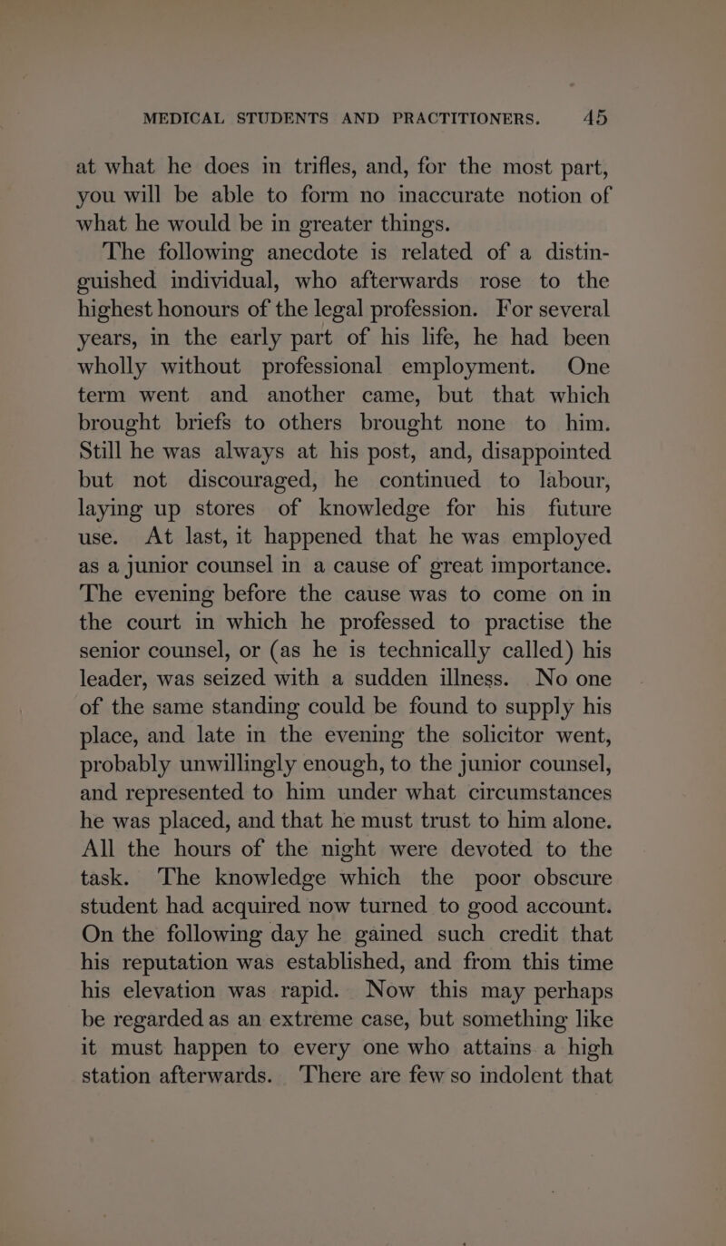 at what he does in trifles, and, for the most part, you will be able to form no inaccurate notion of what he would be in greater things. The following anecdote is related of a distin- guished individual, who afterwards rose to the highest honours of the legal profession. For several years, in the early part of his life, he had been wholly without professional employment. One term went and another came, but that which brought briefs to others brought none to him. Still he was always at his post, and, disappointed but not discouraged, he continued to labour, laying up stores of knowledge for his future use. At last, it happened that he was employed as a junior counsel in a cause of great importance. The evening before the cause was to come on in the court in which he professed to practise the senior counsel, or (as he is technically called) his leader, was seized with a sudden illness. No one of the same standing could be found to supply his place, and late in the evening the solicitor went, probably unwillingly enough, to the junior counsel, and represented to him under what circumstances he was placed, and that he must trust to him alone. All the hours of the night were devoted to the task. The knowledge which the poor obscure student had acquired now turned to good account. On the following day he gained such credit that his reputation was established, and from this time his elevation was rapid. Now this may perhaps be regarded as an extreme case, but something like it must happen to every one who attains a high station afterwards. ‘There are few so indolent that