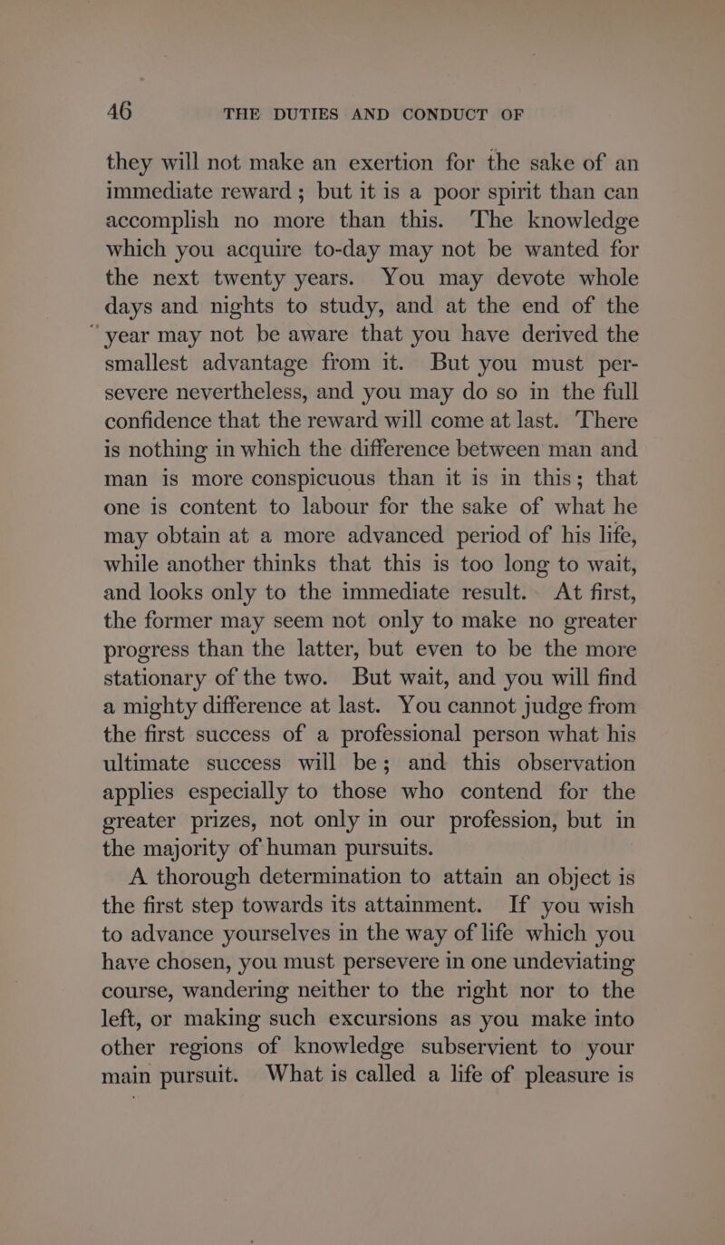they will not make an exertion for the sake of an immediate reward ; but it is a poor spirit than can accomplish no more than this. The knowledge which you acquire to-day may not be wanted for the next twenty years. You may devote whole days and nights to study, and at the end of the “year may not be aware that you have derived the smallest advantage from it. But you must. per- severe nevertheless, and you may do so in the full confidence that the reward will come at last. ‘There is nothing in which the difference between man and man is more conspicuous than it is in this; that one is content to labour for the sake of what he may obtain at a more advanced period of his life, while another thinks that this is too long to wait, and looks only to the immediate result. At first, the former may seem not only to make no greater progress than the latter, but even to be the more stationary of the two. But wait, and you will find a mighty difference at last. You cannot judge from the first success of a professional person what his ultimate success will be; and this observation applies especially to those who contend for the greater prizes, not only in our profession, but in the majority of human pursuits. A thorough determination to attain an object is the first step towards its attainment. If you wish to advance yourselves in the way of life which you have chosen, you must persevere in one undeviating course, wandering neither to the right nor to the left, or making such excursions as you make into other regions of knowledge subservient to your main pursuit. What is called a life of pleasure is