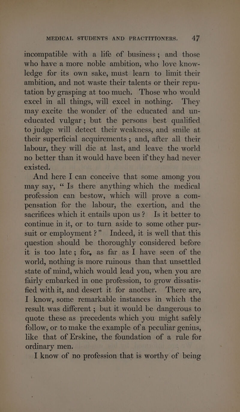 incompatible with a life of business; and those who have a more noble ambition, who love know- ledge for its own sake, must learn to limit their ambition, and not waste their talents or their repu- tation by grasping at too much. Those who would excel in all things, will excel in nothing. They may excite the wonder of the educated and un- educated vulgar; but the persons best qualified to judge will detect their weakness, and smile at their superficial acquirements ; and, after all their labour, they will die at last, and leave the world no better than it would have been if they had never existed. And here I can conceive that some among you may say, “Is there anything which the medical profession can bestow, which will prove a com- pensation for the labour, the exertion, and the sacrifices which it entails upon us? Is it better to continue in it, or to turn aside to some other pur- suit or employment?” Indeed, it is well that this question should be thoroughly considered before it is too late; for, as far as 1 have seen of the world, nothing is more ruinous than that unsettled state of mind, which would lead you, when you are fairly embarked in one profession, to grow dissatis- fied with it, and desert it for another. ‘There are, I know, some remarkable instances in which the result was different ; but it would be dangerous to quote these as precedents which you might safely follow, or to make the example of'a peculiar genius, like that of Erskine, the foundation of a rule for ordinary men. I know of no profession that is worthy of being