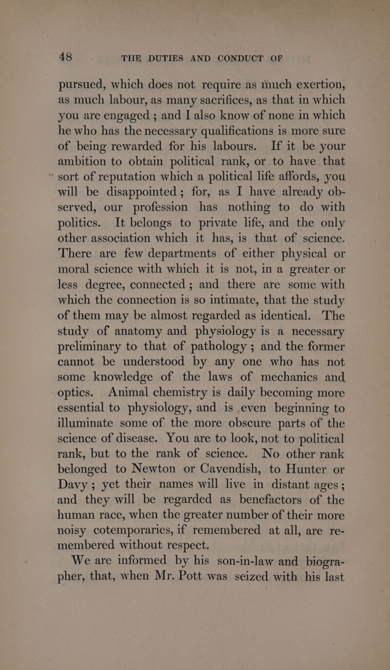 pursued, which does not require as much exertion, as much labour, as many sacrifices, as that in which you are engaged ; and I also know of none in which he who has the necessary qualifications is more sure of being rewarded for his labours. If it be your ambition to obtain political rank, or to have that “ sort of reputation which a political life affords, you will be disappointed ; for, as I have already ob- served, our profession has nothing to do with politics. It belongs to private life, and the only other association which it has, is that of science. There are few departments of either physical or moral science with which it is not, in a greater or less degree, connected ; and there are some with which the connection is so intimate, that the study of them may be almost regarded as identical. The study of anatomy and physiology is a necessary preliminary to that of pathology ; and the former cannot be understood by any one who has not some knowledge of the laws of mechanics and optics. Animal chemistry is daily becoming more essential to physiology, and is even beginning to illuminate some of the more obscure parts of the science of disease. You are to look, not to political rank, but to the rank of science. No other rank belonged to Newton or Cavendish, to Hunter or Davy ; yet their names will live in distant ages ; and they will be regarded as benefactors of the human race, when the greater number of their more noisy cotemporaries, if remembered at all, are re- membered without respect. We are informed by his son-in-law and _biogra- pher, that, when Mr. Pott was seized with his last