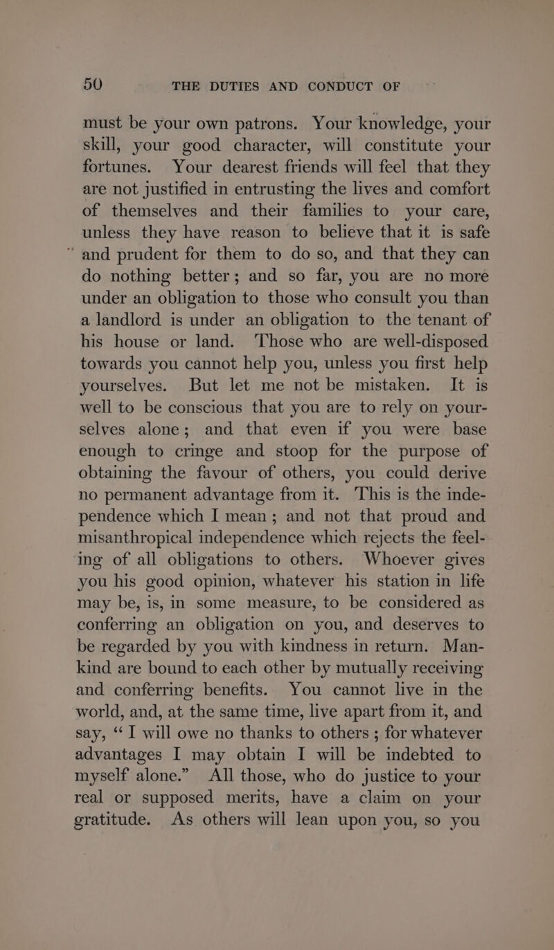 must be your own patrons. Your knowledge, your skill, your good character, will constitute your fortunes. Your dearest friends will feel that they are not justified in entrusting the lives and comfort of themselves and their families to your care, unless they have reason to believe that it is safe “ and prudent for them to do so, and that they can do nothing better; and so far, you are no more under an obligation to those who consult you than a landlord is under an obligation to the tenant of his house or land. ‘Those who are well-disposed towards you cannot help you, unless you first help yourselves. But let me not be mistaken. It is well to be conscious that you are to rely on your- selves alone; and that even if you were base enough to cringe and stoop for the purpose of obtaining the favour of others, you could derive no permanent advantage from it. This is the inde- pendence which I mean; and not that proud and misanthropical independence which rejects the feel- ing of all obligations to others. Whoever gives you his good opinion, whatever his station in life may be, is, in some measure, to be considered as conferring an obligation on you, and deserves to be regarded by you with kindness in return. Man- kind are bound to each other by mutually receiving and conferring benefits. You cannot live in the world, and, at the same time, live apart from it, and say, ‘‘ I will owe no thanks to others ; for whatever advantages I may obtain I will be indebted to myself alone.” All those, who do justice to your real or supposed merits, have a claim on your gratitude. As others will lean upon you, so you