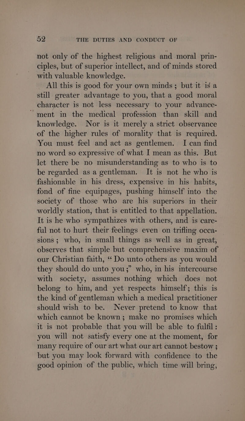 not only of the highest religious and moral prin- ciples, but of superior intellect, and of minds stored with valuable knowledge. All this is good for your own minds ; but it is a still greater advantage to you, that a good moral character is not less necessary to your advance- ' ment in the medical profession than skill and knowledge. Nor is it merely a strict observance of the higher rules of morality that is required. You must feel and act as gentlemen. I can find no word so expressive of what I mean as this. But let there be no misunderstanding as to who is to be regarded as a gentleman. It is not he who is fashionable in his dress, expensive in his habits, fond of fine equipages, pushing himself into the society of those who are his superiors in their worldly station, that is entitled to that appellation. It is he who sympathizes with others, and is care- ful not to hurt their feelings even on trifling occa- sions; who, in small things as well as in great, observes that simple but comprehensive maxim of our Christian faith, “ Do unto others as you would they should do unto you;” who, in his intercourse with society, assumes nothing which does not belong to him, and yet respects himself; this is the kind of gentleman which a medical practitioner should wish to be. Never pretend to know that which cannot be known; make no promises which it is not probable that you will be able to fulfil : you will not satisfy every one at the moment, for many require of our art what our art cannot bestow ; but you may look forward with confidence to the good opinion of the public, which time will bring,