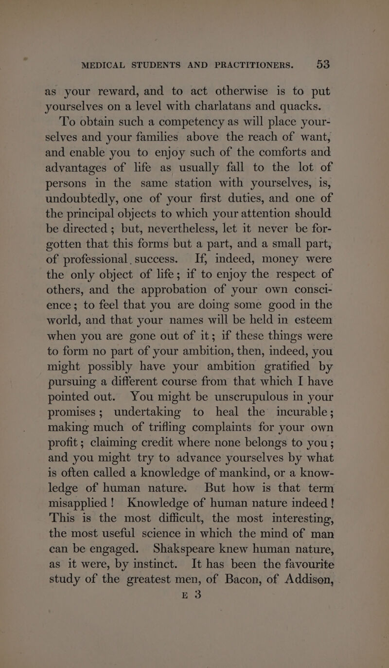 as your reward, and to act otherwise is to put yourselves on a level with charlatans and quacks. To obtain such a competency as will place your- selves and your families above the reach of want, and enable you to enjoy such of the comforts and advantages of life as usually fall to the lot of persons in the same station with yourselves, is, undoubtedly, one of your first duties, and one of the principal objects to which your attention should be directed ; but, nevertheless, let it never be for- gotten that this forms but a part, and a small part, of professional, success. If, indeed, money were the only object of life; if to enjoy the respect of others, and the approbation of your own consci- ence; to feel that you are doing some good in the world, and that your names will be held in esteem when you are gone out of it; if these things were to form no part of your ambition, then, indeed, you might possibly have your ambition gratified by pursuing a different course from that which I have pointed out. You might be unscrupulous in your promises; undertaking to heal the incurable; making much of trifling complaints for your own profit ; claiming credit where none belongs to you; and you might try to advance yourselves by what is often called a knowledge of mankind, or a know- ledge of human nature. But how is that term misapplied ! Knowledge of human nature indeed ! This is the most difficult, the most interesting, the most useful science in which the mind of man can be engaged. Shakspeare knew human nature, as it were, by instinct. It has been the favourite study of the greatest men, of Bacon, of Addisen, - E 3