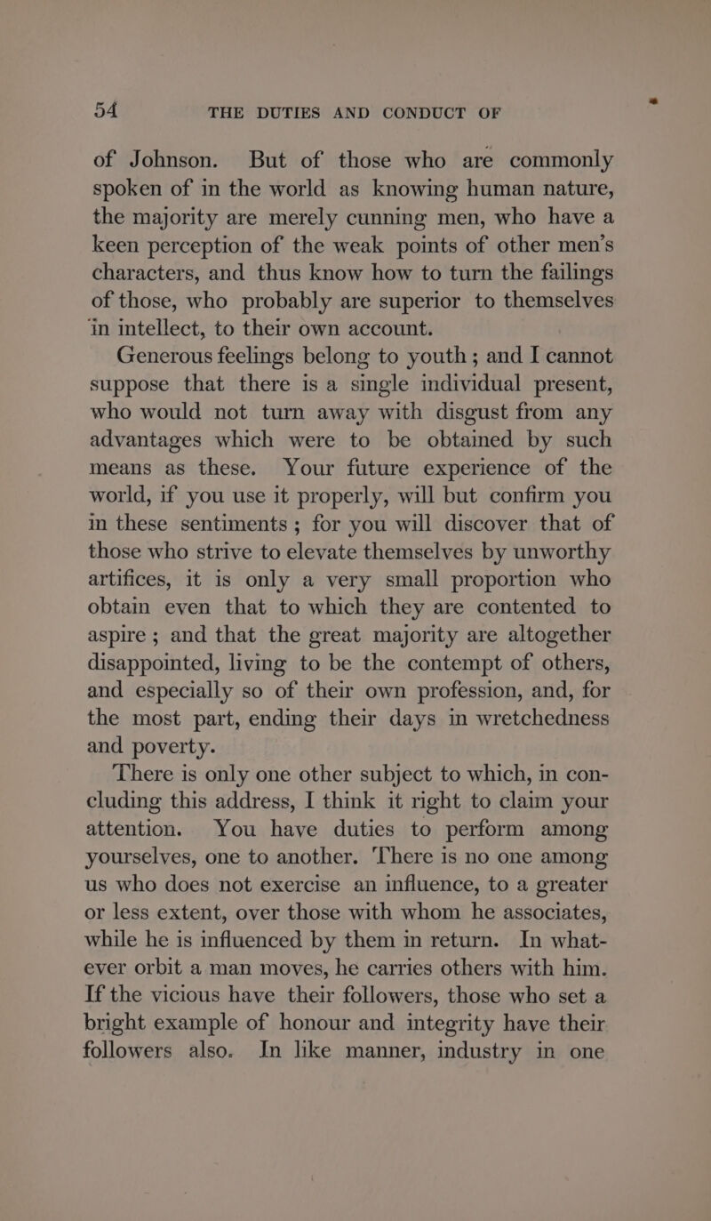 of Johnson. But of those who are commonly spoken of in the world as knowing human nature, the majority are merely cunning men, who have a keen perception of the weak points of other men’s characters, and thus know how to turn the failings of those, who probably are superior to themselves i intellect, to their own account. Generous feelings belong to youth; and I cannot suppose that there is a single individual present, who would not turn away with disgust from any advantages which were to be obtained by such means as these. Your future experience of the world, if you use it properly, will but confirm you im these sentiments ; for you will discover that of those who strive to elevate themselves by unworthy artifices, it is only a very small proportion who obtain even that to which they are contented to aspire ; and that the great majority are altogether disappointed, living to be the contempt of others, and especially so of their own profession, and, for the most part, ending their days in wretchedness and poverty. There is only one other subject to which, in con- cluding this address, I think it right to clatm your attention. You have duties to perform among yourselves, one to another. ‘There is no one among us who does not exercise an influence, to a greater or less extent, over those with whom he associates, while he is influenced by them in return. In what- ever orbit a man moves, he carries others with him. If the vicious have their followers, those who set a bright example of honour and integrity have their followers also. In like manner, industry in one
