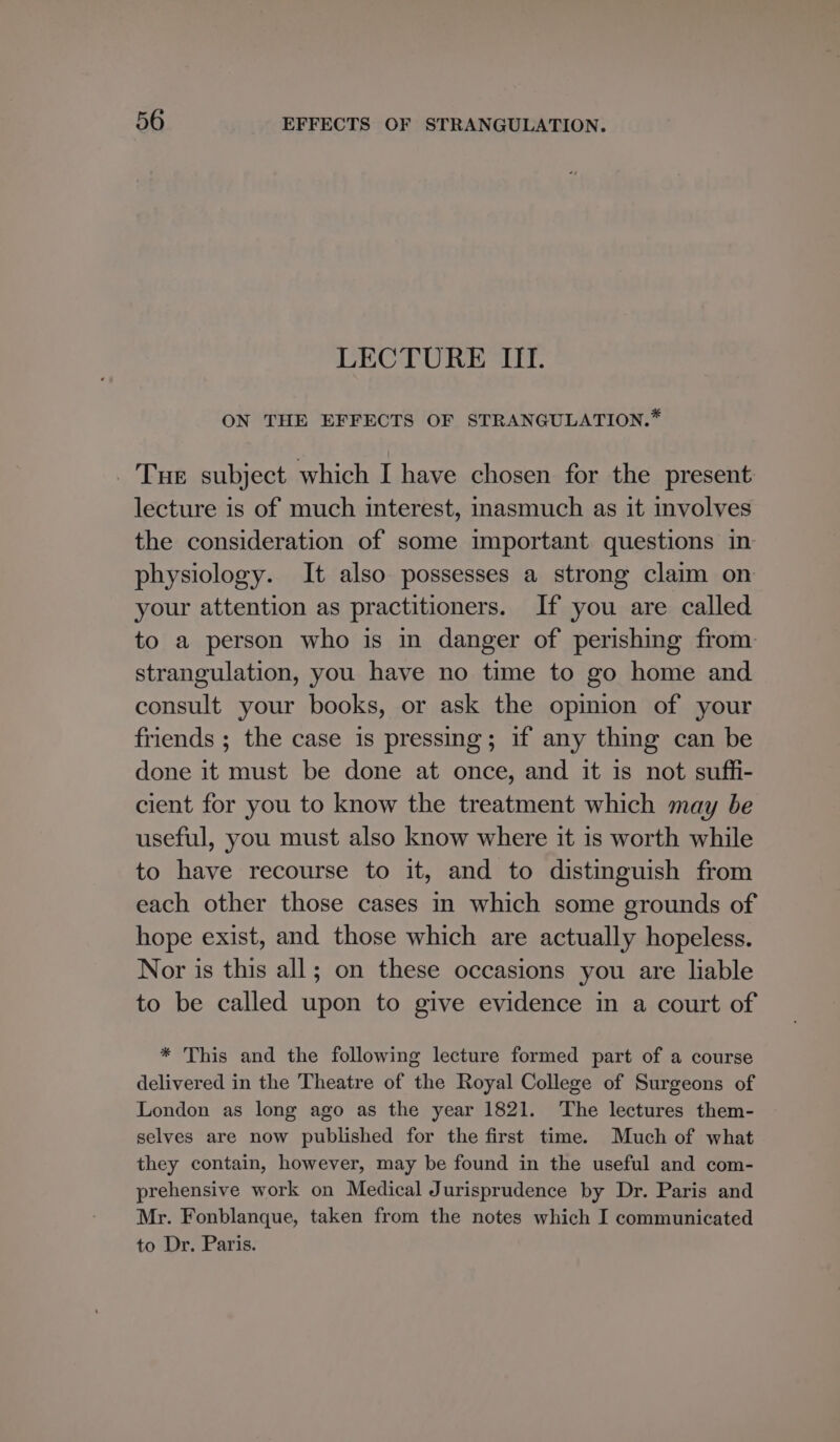 LECTURE III. ON THE EFFECTS OF STRANGULATION.* _ Tue subject which I have chosen for the present lecture is of much interest, inasmuch as it involves the consideration of some important questions in physiology. It also possesses a strong claim on your attention as practitioners. If you are called to a person who is in danger of perishing from: strangulation, you have no time to go home and consult your books, or ask the opinion of your friends ; the case is pressing; if any thing can be done it must be done at once, and it is not suffi- cient for you to know the treatment which may be useful, you must also know where it is worth while to have recourse to it, and to distinguish from each other those cases in which some grounds of hope exist, and those which are actually hopeless. Nor is this all; on these occasions you are liable to be called upon to give evidence in a court of * This and the following lecture formed part of a course delivered in the Theatre of the Royal College of Surgeons of London as long ago as the year 1821. The lectures them- selves are now published for the first time. Much of what they contain, however, may be found in the useful and com- prehensive work on Medical Jurisprudence by Dr. Paris and Mr. Fonblanque, taken from the notes which I communicated to Dr. Paris.
