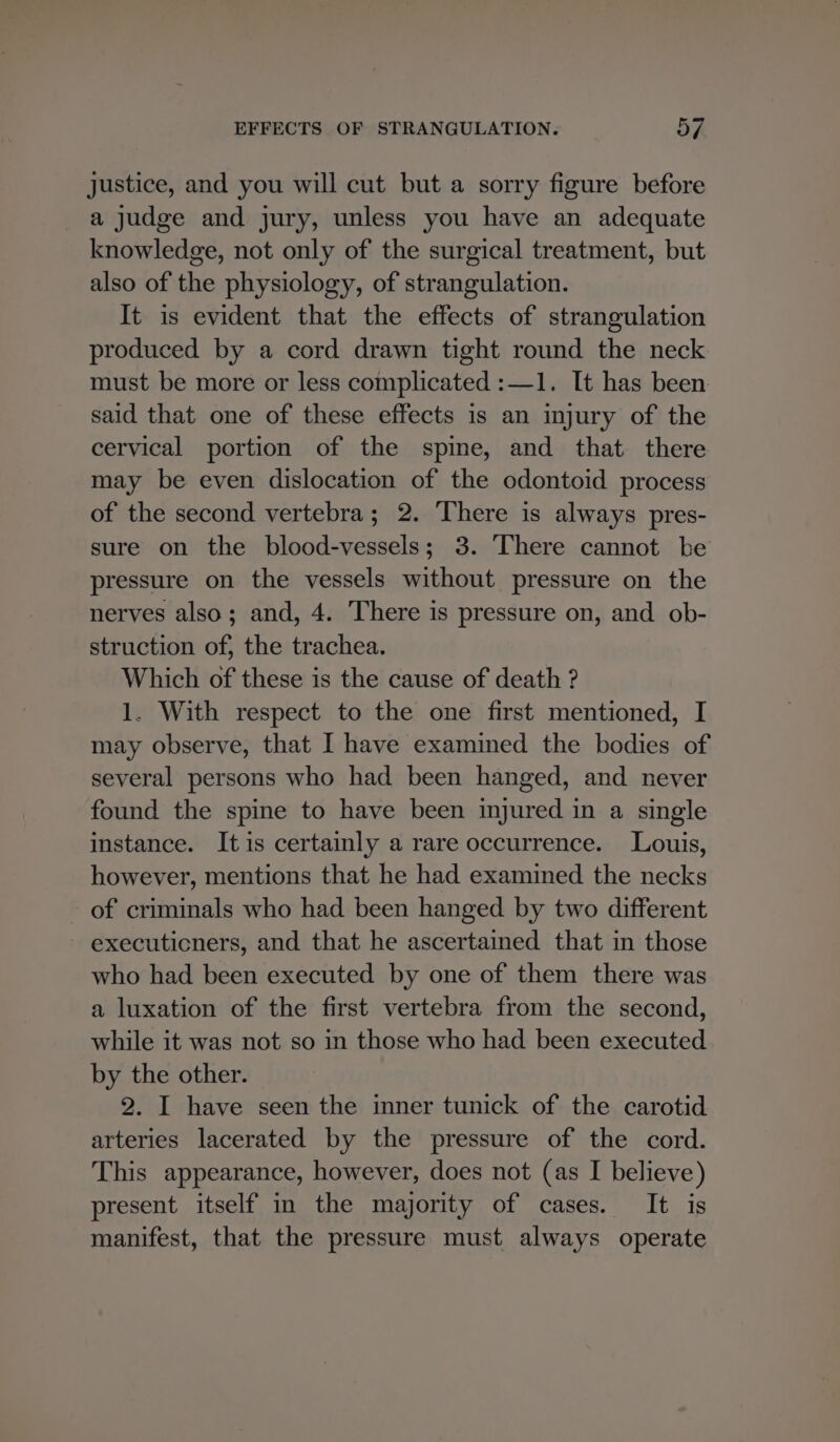justice, and you will cut but a sorry figure before a judge and jury, unless you have an adequate knowledge, not only of the surgical treatment, but also of the physiology, of strangulation. It is evident that the effects of strangulation produced by a cord drawn tight round the neck must be more or less complicated :—1. It has been said that one of these effects is an injury of the cervical portion of the spine, and that there may be even dislocation of the odontoid process of the second vertebra; 2. There is always pres- sure on the blood-vessels; 3. There cannot be pressure on the vessels without pressure on the nerves also; and, 4. There is pressure on, and ob- struction of, the trachea. Which of these is the cause of death ? 1. With respect to the one first mentioned, I may observe, that I have examined the bodies of several persons who had been hanged, and never found the spine to have been injured in a single instance. Itis certainly a rare occurrence. Louis, however, mentions that he had examined the necks - of criminals who had been hanged by two different executicners, and that he ascertained that in those who had been executed by one of them there was a luxation of the first vertebra from the second, while it was not so in those who had been executed by the other. 2. I have seen the inner tunick of the carotid arteries lacerated by the pressure of the cord. This appearance, however, does not (as I believe) present itself in the majority of cases. It is manifest, that the pressure must always operate