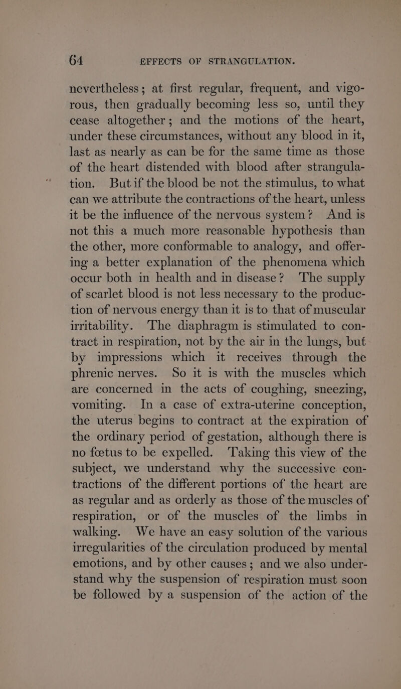 nevertheless; at first regular, frequent, and vigo- rous, then gradually becoming less so, until they cease altogether; and the motions of the heart, under these circumstances, without any blood in it, last as nearly as can be for the same time as those of the heart distended with blood after strangula- tion. Butif the blood be not the stimulus, to what can we attribute the contractions of the heart, unless it be the influence of the nervous system? And is not this a much more reasonable hypothesis than the other, more conformable to analogy, and offer- ing a better explanation of the phenomena which occur both in health and in disease? ‘The supply of scarlet blood is not less necessary to the produc- tion of nervous energy than it is to that of muscular iritability. The diaphragm is stimulated to con- tract in respiration, not by the air in the lungs, but by impressions which it receives through the phrenic nerves. So it is with the muscles which are concerned in the acts of coughing, sneezing, vomiting. In a case of extra-uterine conception, the uterus begins to contract at the expiration of the ordinary period of gestation, although there is no foetus to be expelled. Taking this view of the subject, we understand why the successive con- tractions of the different portions of the heart are as regular and as orderly as those of the muscles of respiration, or of the muscles of the limbs in walking. We have an easy solution of the various irregularities of the circulation produced by mental emotions, and by other causes; and we also under- stand why the suspension of respiration must soon be followed by a suspension of the action of the