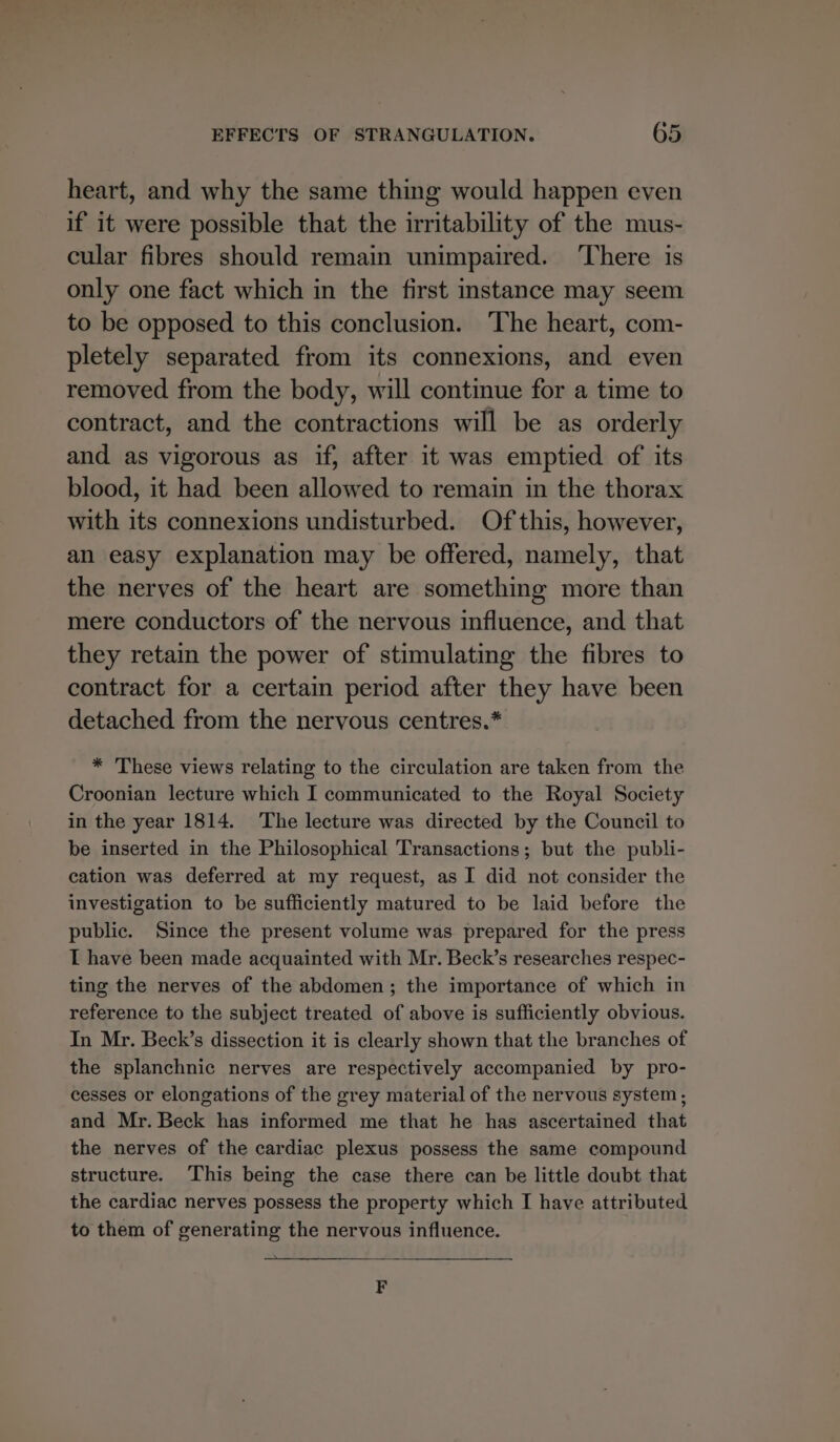 heart, and why the same thing would happen even if it were possible that the irritability of the mus- cular fibres should remain unimpaired. ‘There is only one fact which in the first instance may seem to be opposed to this conclusion. The heart, com- pletely separated from its connexions, and even removed from the body, will continue for a time to contract, and the contractions will be as orderly and as vigorous as if, after it was emptied of its blood, it had been allowed to remain in the thorax with its connexions undisturbed. Of this, however, an easy explanation may be offered, namely, that the nerves of the heart are something more than mere conductors of the nervous influence, and that they retain the power of stimulating the fibres to contract for a certain period after they have been detached from the nervous centres.* * These views relating to the circulation are taken from the Croonian lecture which I communicated to the Royal Society in the year 1814. The lecture was directed by the Council to be inserted in the Philosophical Transactions; but the publi- cation was deferred at my request, as I did not consider the investigation to be sufficiently matured to be laid before the public. Since the present volume was prepared for the press I have been made acquainted with Mr. Beck’s researches respec- ting the nerves of the abdomen; the importance of which in reference to the subject treated of above is sufficiently obvious. In Mr. Beck’s dissection it is clearly shown that the branches of the splanchnic nerves are respectively accompanied by pro- cesses or elongations of the grey material of the nervous system; and Mr. Beck has informed me that he has ascertained that the nerves of the cardiac plexus possess the same compound structure. This being the case there can be little doubt that the cardiac nerves possess the property which I have attributed to them of generating the nervous influence. F
