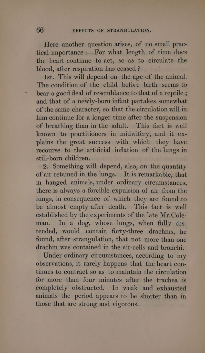 Here another question arises, of no small prac- tical importance :—For what length of time does the heart continue to act, so as to circulate the blood, after respiration has ceased ? Ist. This will depend on the age of the animal. The condition of the child before birth seems to bear a good deal of resemblance to that of a reptile ; and that of a newly-born infant partakes somewhat of the same character, so that the circulation will in him continue for a longer time after the suspension of breathing than in the adult. This fact is well known to practitioners in midwifery, and it ex- plains the great success with which they have recourse to the artificial inflation of the lungs in still-born children. 2. Something will depend, also, on the quantity of air retained in the lungs. | It is remarkable, that in hanged animals, under ordinary circumstances, there is always a forcible expulsion of air from the lungs, in consequence of which they are found to be almost empty after death. This fact is well established by the experiments of the late Mr.Cole- man. In a dog, whose lungs, when fully dis- tended, would contain forty-three drachms, he found, after strangulation, that not more than one drachm was contained in the air-cells and bronchi. Under ordinary circumstances, according to my observations, it rarely happens that the heart con- tinues to contract so as to maintain the circulation for more than four minutes after the trachea is completely obstructed. In weak and exhausted animals the period appears to be shorter than in those that are strong and vigorous.
