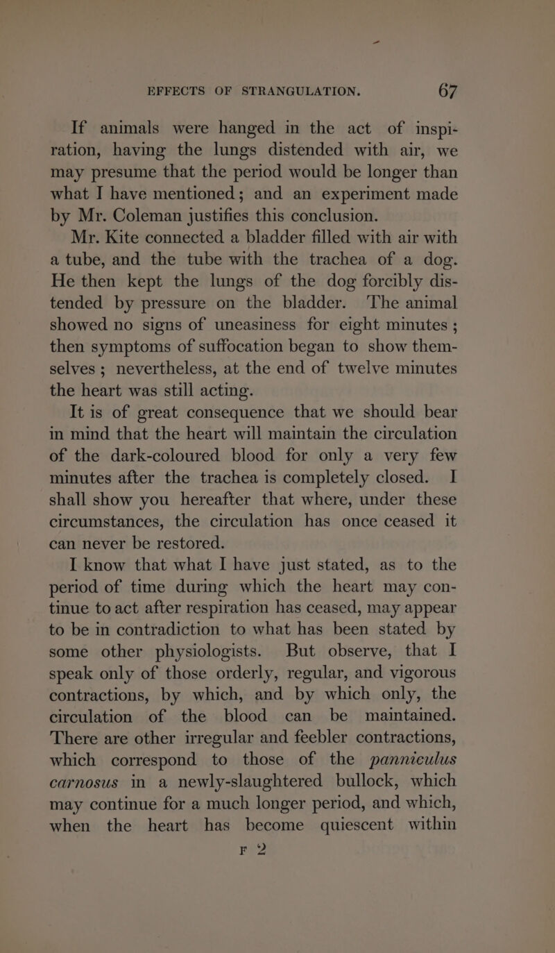 If animals were hanged in the act of inspi- ration, having the lungs distended with air, we may presume that the period would be longer than what I have mentioned; and an experiment made by Mr. Coleman justifies this conclusion. Mr. Kite connected a bladder filled with air with a tube, and the tube with the trachea of a dog. He then kept the lungs of the dog forcibly dis- tended by pressure on the bladder. ‘The animal showed no signs of uneasiness for eight minutes ; then symptoms of suffocation began to show them- selves ; nevertheless, at the end of twelve minutes the heart was still acting. It is of great consequence that we should bear in mind that the heart will maintain the circulation of the dark-coloured blood for only a very few minutes after the trachea is completely closed. I shall show you hereafter that where, under these circumstances, the circulation has once ceased it can never be restored. I know that what I have just stated, as to the period of time during which the heart may con- tinue to act after respiration has ceased, may appear to be in contradiction to what has been stated by some other physiologists. But observe, that I speak only of those orderly, regular, and vigorous contractions, by which, and by which only, the circulation of the blood can be maintained. There are other irregular and feebler contractions, which correspond to those of the panniculus carnosus in a newly-slaughtered bullock, which may continue for a much longer period, and which, when the heart has become quiescent within F 2
