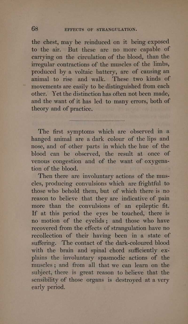 the chest, may be reinduced on it being exposed to the air. But these are no more capable of carrying on the circulation of the blood, than the irregular contractions of the muscles of the limbs, produced by a voltaic battery, are of causing an animal to rise and walk. These two kinds of movements are easily to be distinguished from each other. Yet the distinction has often not been made, and the want of it has led to many errors, both of theory and of practice. The first symptoms which are observed in a hanged animal are a dark colour of the lips and nose, and of other parts in which the hue of the blood can be observed, the result at once of venous congestion and of the want of oxygena- tion of the blood. Then there are involuntary actions of the mus- cles, producing convulsions which are frightful to those who behold them, but of which there is no reason to believe that they are indicative of pain more than the convulsions of an epileptic fit. If at this period the eyes be touched, there is no motion of the eyelids; and those who have recovered from the effects of strangulation have no recollection of their having been in a state of suffering. The contact of the dark-coloured blood with the brain and spinal chord sufficiently ex- plains the involuntary spasmodic actions of the muscles; and from all that we can learn on the subject, there is great reason to believe that the sensibility of those organs is destroyed at a very early period.