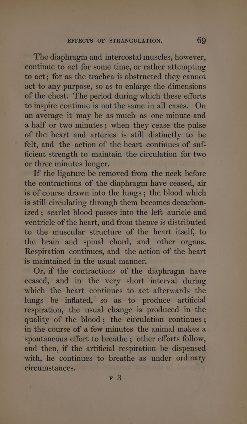 The diaphragm and intercostal muscles, however, continue to act for some time, or rather attempting to act; for as the trachea is obstructed they cannot act to any purpose, so as to enlarge the dimensions of the chest. The period during which these efforts to inspire continue is not the same in all cases. On an average it may be as much as one minute and a half or two minutes; when they cease the pulse of the heart and arteries is still distinctly to be felt, and the action of the heart continues of suf- ficient strength to maintain the circulation for two or three minutes longer. If the ligature be removed from the neck before the contractions of the diaphragm have ceased, air is of course drawn into the lungs; the blood which is still circulating through them becomes decarbon- ized; scarlet blood passes into the left auricle and ventricle of the heart, and from thence is distributed to the muscular structure of the heart itself, to the brain and spinal chord, and other organs. Respiration continues, and the action of the heart is maintained in the usual manner. Or, if the contractions of the diaphragm have ceased, and in the very short mterval during which the heart contmues to act afterwards the lungs be inflated, so as to produce artificial respiration, the usual change is produced in the quality of the blood; the circulation continues ; in the course of a few minutes the animal makes a spontaneous effort to breathe ; other efforts follow, and then, if the artificial respiration be dispensed with, he continues to breathe as under ordinary circumstances. F 3