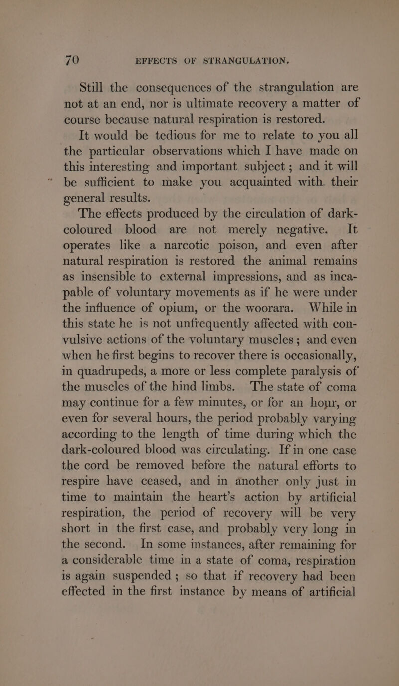 Still the consequences of the strangulation are not at an end, nor is ultimate recovery a matter of course because natural respiration is restored. It would be tedious for me to relate to you all the particular observations which I have made on this interesting and important subject ; and it will be sufficient to make you acquainted with. their general results. / The effects produced by the circulation of dark- coloured blood are not merely negative. It operates like a narcotic poison, and even after natural respiration is restored the animal remains as insensible to external impressions, and as inca- pable of voluntary movements as if he were under the influence of opium, or the woorara. While in this state he is not unfrequently affected with con- vulsive actions of the voluntary muscles; and even when he first begins to recover there is occasionally, in quadrupeds, a more or less complete paralysis of the muscles of the hind limbs. The state of coma may continue for a few minutes, or for an hoyr, or even for several hours, the period probably varying according to the length of time during which the dark-coloured blood was circulating. If in one case the cord be removed before the natural efforts to respire have ceased, and in another only just in time to maintain the heart’s action by artificial respiration, the period of recovery will be very short in the first case, and probably very long in the second. In some instances, after remaining for a considerable time in a state of coma, respiration is again suspended ; so that if recovery had been effected in the first instance by means of artificial